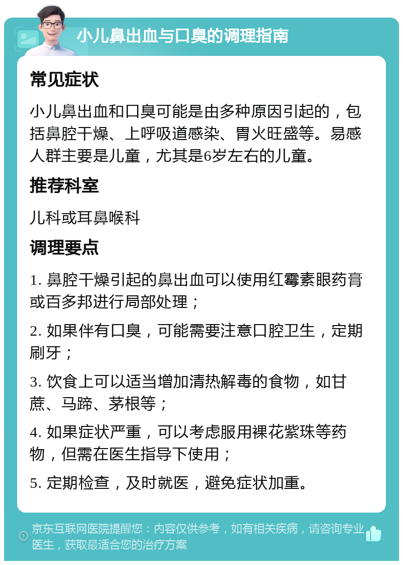 小儿鼻出血与口臭的调理指南 常见症状 小儿鼻出血和口臭可能是由多种原因引起的，包括鼻腔干燥、上呼吸道感染、胃火旺盛等。易感人群主要是儿童，尤其是6岁左右的儿童。 推荐科室 儿科或耳鼻喉科 调理要点 1. 鼻腔干燥引起的鼻出血可以使用红霉素眼药膏或百多邦进行局部处理； 2. 如果伴有口臭，可能需要注意口腔卫生，定期刷牙； 3. 饮食上可以适当增加清热解毒的食物，如甘蔗、马蹄、茅根等； 4. 如果症状严重，可以考虑服用裸花紫珠等药物，但需在医生指导下使用； 5. 定期检查，及时就医，避免症状加重。