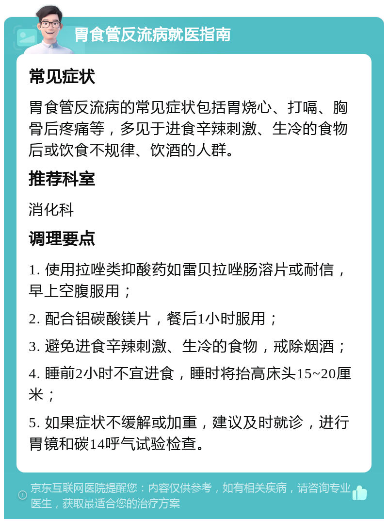 胃食管反流病就医指南 常见症状 胃食管反流病的常见症状包括胃烧心、打嗝、胸骨后疼痛等，多见于进食辛辣刺激、生冷的食物后或饮食不规律、饮酒的人群。 推荐科室 消化科 调理要点 1. 使用拉唑类抑酸药如雷贝拉唑肠溶片或耐信，早上空腹服用； 2. 配合铝碳酸镁片，餐后1小时服用； 3. 避免进食辛辣刺激、生冷的食物，戒除烟酒； 4. 睡前2小时不宜进食，睡时将抬高床头15~20厘米； 5. 如果症状不缓解或加重，建议及时就诊，进行胃镜和碳14呼气试验检查。