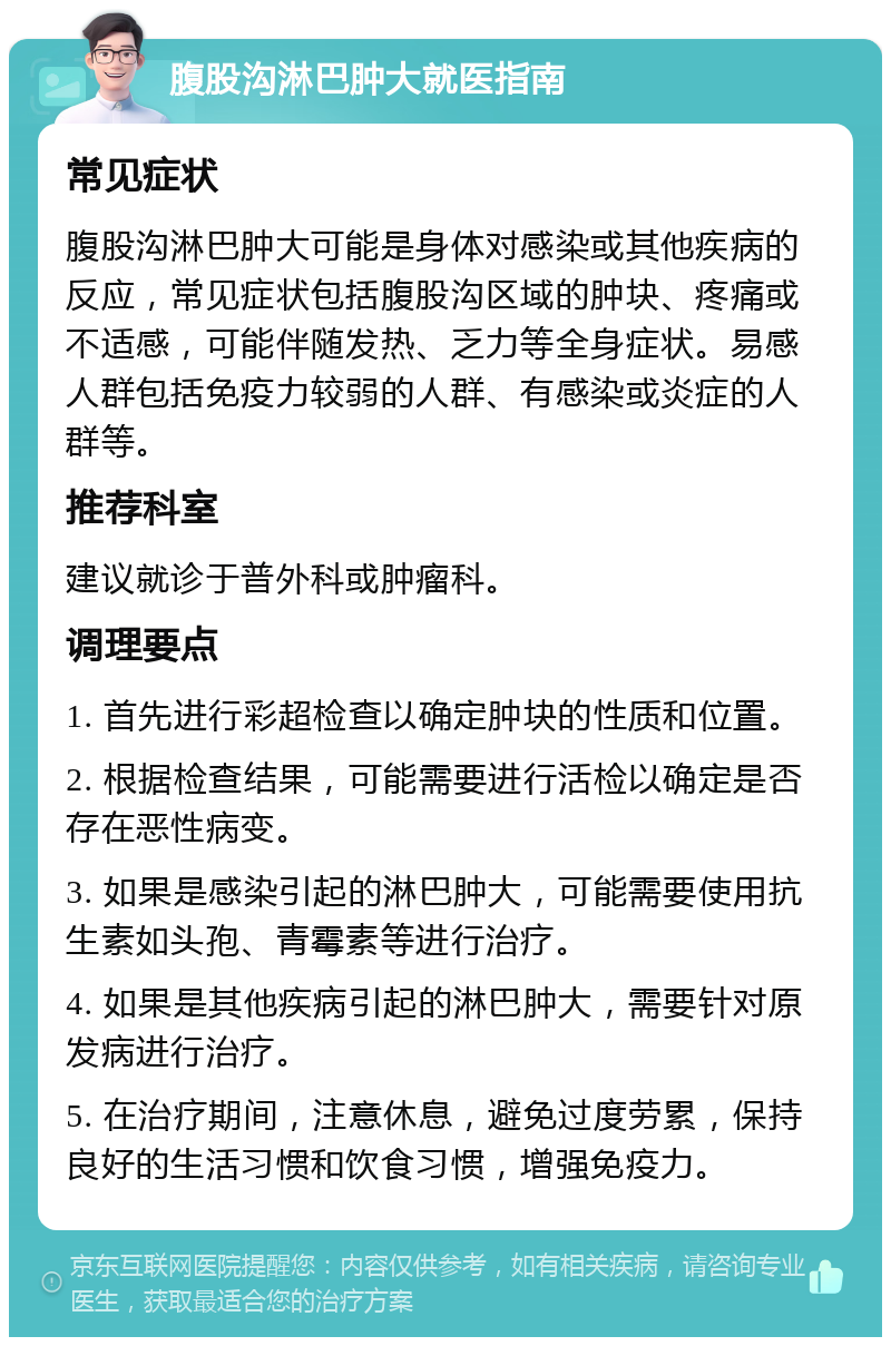 腹股沟淋巴肿大就医指南 常见症状 腹股沟淋巴肿大可能是身体对感染或其他疾病的反应，常见症状包括腹股沟区域的肿块、疼痛或不适感，可能伴随发热、乏力等全身症状。易感人群包括免疫力较弱的人群、有感染或炎症的人群等。 推荐科室 建议就诊于普外科或肿瘤科。 调理要点 1. 首先进行彩超检查以确定肿块的性质和位置。 2. 根据检查结果，可能需要进行活检以确定是否存在恶性病变。 3. 如果是感染引起的淋巴肿大，可能需要使用抗生素如头孢、青霉素等进行治疗。 4. 如果是其他疾病引起的淋巴肿大，需要针对原发病进行治疗。 5. 在治疗期间，注意休息，避免过度劳累，保持良好的生活习惯和饮食习惯，增强免疫力。