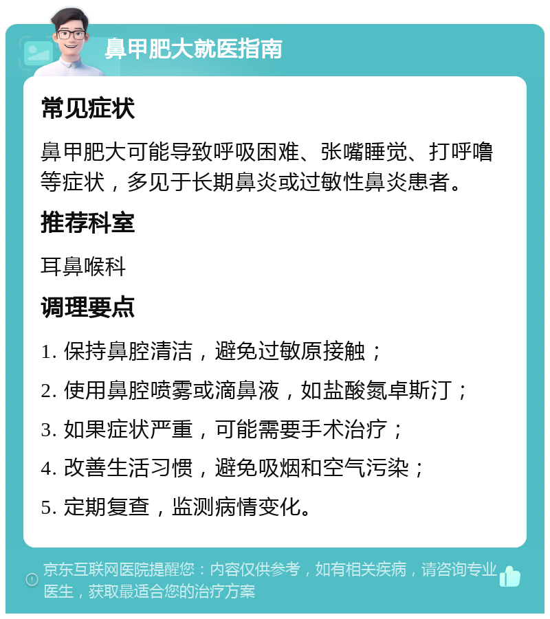 鼻甲肥大就医指南 常见症状 鼻甲肥大可能导致呼吸困难、张嘴睡觉、打呼噜等症状，多见于长期鼻炎或过敏性鼻炎患者。 推荐科室 耳鼻喉科 调理要点 1. 保持鼻腔清洁，避免过敏原接触； 2. 使用鼻腔喷雾或滴鼻液，如盐酸氮卓斯汀； 3. 如果症状严重，可能需要手术治疗； 4. 改善生活习惯，避免吸烟和空气污染； 5. 定期复查，监测病情变化。