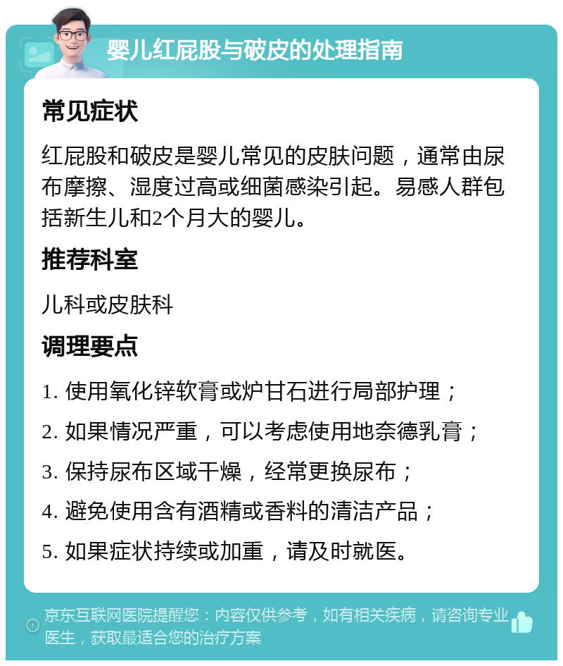 婴儿红屁股与破皮的处理指南 常见症状 红屁股和破皮是婴儿常见的皮肤问题，通常由尿布摩擦、湿度过高或细菌感染引起。易感人群包括新生儿和2个月大的婴儿。 推荐科室 儿科或皮肤科 调理要点 1. 使用氧化锌软膏或炉甘石进行局部护理； 2. 如果情况严重，可以考虑使用地奈德乳膏； 3. 保持尿布区域干燥，经常更换尿布； 4. 避免使用含有酒精或香料的清洁产品； 5. 如果症状持续或加重，请及时就医。