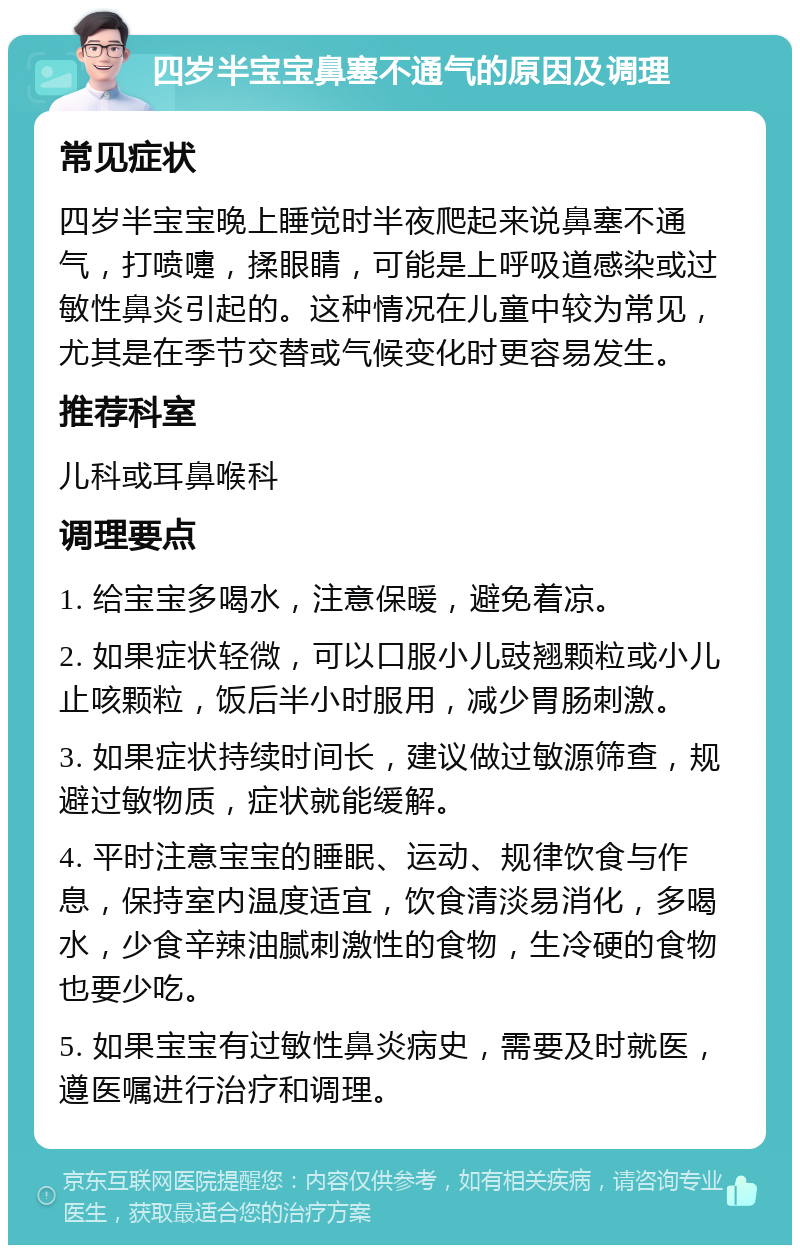 四岁半宝宝鼻塞不通气的原因及调理 常见症状 四岁半宝宝晚上睡觉时半夜爬起来说鼻塞不通气，打喷嚏，揉眼睛，可能是上呼吸道感染或过敏性鼻炎引起的。这种情况在儿童中较为常见，尤其是在季节交替或气候变化时更容易发生。 推荐科室 儿科或耳鼻喉科 调理要点 1. 给宝宝多喝水，注意保暖，避免着凉。 2. 如果症状轻微，可以口服小儿豉翘颗粒或小儿止咳颗粒，饭后半小时服用，减少胃肠刺激。 3. 如果症状持续时间长，建议做过敏源筛查，规避过敏物质，症状就能缓解。 4. 平时注意宝宝的睡眠、运动、规律饮食与作息，保持室内温度适宜，饮食清淡易消化，多喝水，少食辛辣油腻刺激性的食物，生冷硬的食物也要少吃。 5. 如果宝宝有过敏性鼻炎病史，需要及时就医，遵医嘱进行治疗和调理。