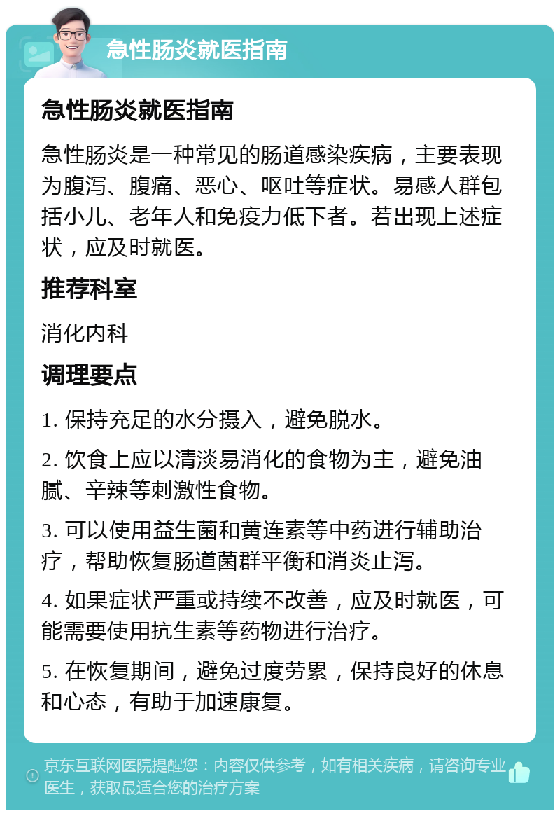 急性肠炎就医指南 急性肠炎就医指南 急性肠炎是一种常见的肠道感染疾病，主要表现为腹泻、腹痛、恶心、呕吐等症状。易感人群包括小儿、老年人和免疫力低下者。若出现上述症状，应及时就医。 推荐科室 消化内科 调理要点 1. 保持充足的水分摄入，避免脱水。 2. 饮食上应以清淡易消化的食物为主，避免油腻、辛辣等刺激性食物。 3. 可以使用益生菌和黄连素等中药进行辅助治疗，帮助恢复肠道菌群平衡和消炎止泻。 4. 如果症状严重或持续不改善，应及时就医，可能需要使用抗生素等药物进行治疗。 5. 在恢复期间，避免过度劳累，保持良好的休息和心态，有助于加速康复。