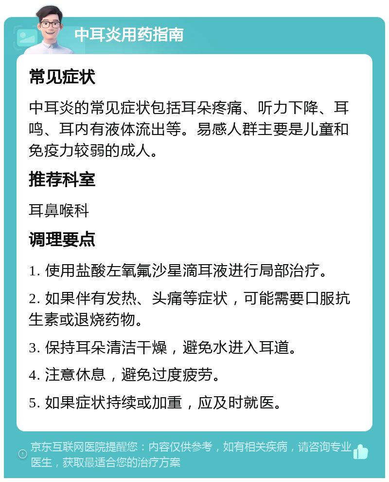 中耳炎用药指南 常见症状 中耳炎的常见症状包括耳朵疼痛、听力下降、耳鸣、耳内有液体流出等。易感人群主要是儿童和免疫力较弱的成人。 推荐科室 耳鼻喉科 调理要点 1. 使用盐酸左氧氟沙星滴耳液进行局部治疗。 2. 如果伴有发热、头痛等症状，可能需要口服抗生素或退烧药物。 3. 保持耳朵清洁干燥，避免水进入耳道。 4. 注意休息，避免过度疲劳。 5. 如果症状持续或加重，应及时就医。