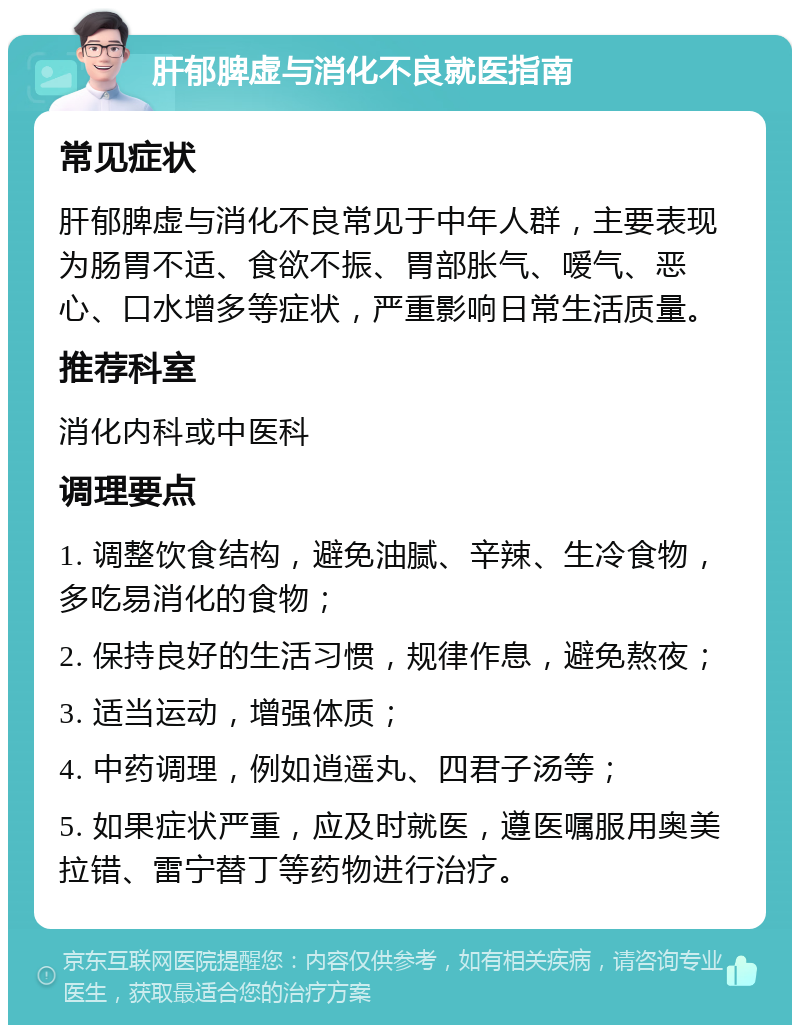 肝郁脾虚与消化不良就医指南 常见症状 肝郁脾虚与消化不良常见于中年人群，主要表现为肠胃不适、食欲不振、胃部胀气、嗳气、恶心、口水增多等症状，严重影响日常生活质量。 推荐科室 消化内科或中医科 调理要点 1. 调整饮食结构，避免油腻、辛辣、生冷食物，多吃易消化的食物； 2. 保持良好的生活习惯，规律作息，避免熬夜； 3. 适当运动，增强体质； 4. 中药调理，例如逍遥丸、四君子汤等； 5. 如果症状严重，应及时就医，遵医嘱服用奥美拉错、雷宁替丁等药物进行治疗。