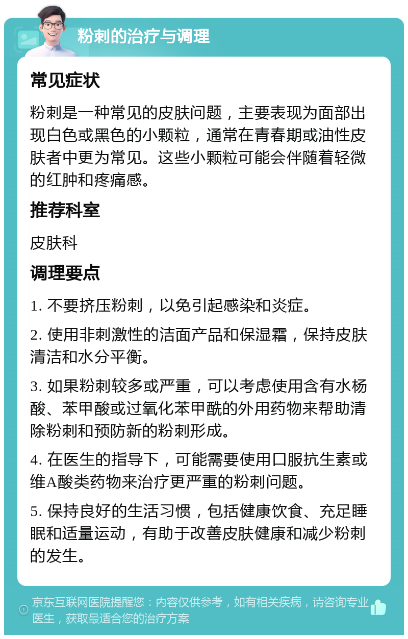 粉刺的治疗与调理 常见症状 粉刺是一种常见的皮肤问题，主要表现为面部出现白色或黑色的小颗粒，通常在青春期或油性皮肤者中更为常见。这些小颗粒可能会伴随着轻微的红肿和疼痛感。 推荐科室 皮肤科 调理要点 1. 不要挤压粉刺，以免引起感染和炎症。 2. 使用非刺激性的洁面产品和保湿霜，保持皮肤清洁和水分平衡。 3. 如果粉刺较多或严重，可以考虑使用含有水杨酸、苯甲酸或过氧化苯甲酰的外用药物来帮助清除粉刺和预防新的粉刺形成。 4. 在医生的指导下，可能需要使用口服抗生素或维A酸类药物来治疗更严重的粉刺问题。 5. 保持良好的生活习惯，包括健康饮食、充足睡眠和适量运动，有助于改善皮肤健康和减少粉刺的发生。