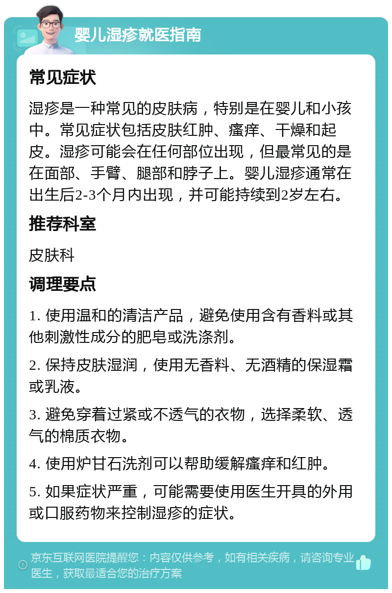 婴儿湿疹就医指南 常见症状 湿疹是一种常见的皮肤病，特别是在婴儿和小孩中。常见症状包括皮肤红肿、瘙痒、干燥和起皮。湿疹可能会在任何部位出现，但最常见的是在面部、手臂、腿部和脖子上。婴儿湿疹通常在出生后2-3个月内出现，并可能持续到2岁左右。 推荐科室 皮肤科 调理要点 1. 使用温和的清洁产品，避免使用含有香料或其他刺激性成分的肥皂或洗涤剂。 2. 保持皮肤湿润，使用无香料、无酒精的保湿霜或乳液。 3. 避免穿着过紧或不透气的衣物，选择柔软、透气的棉质衣物。 4. 使用炉甘石洗剂可以帮助缓解瘙痒和红肿。 5. 如果症状严重，可能需要使用医生开具的外用或口服药物来控制湿疹的症状。