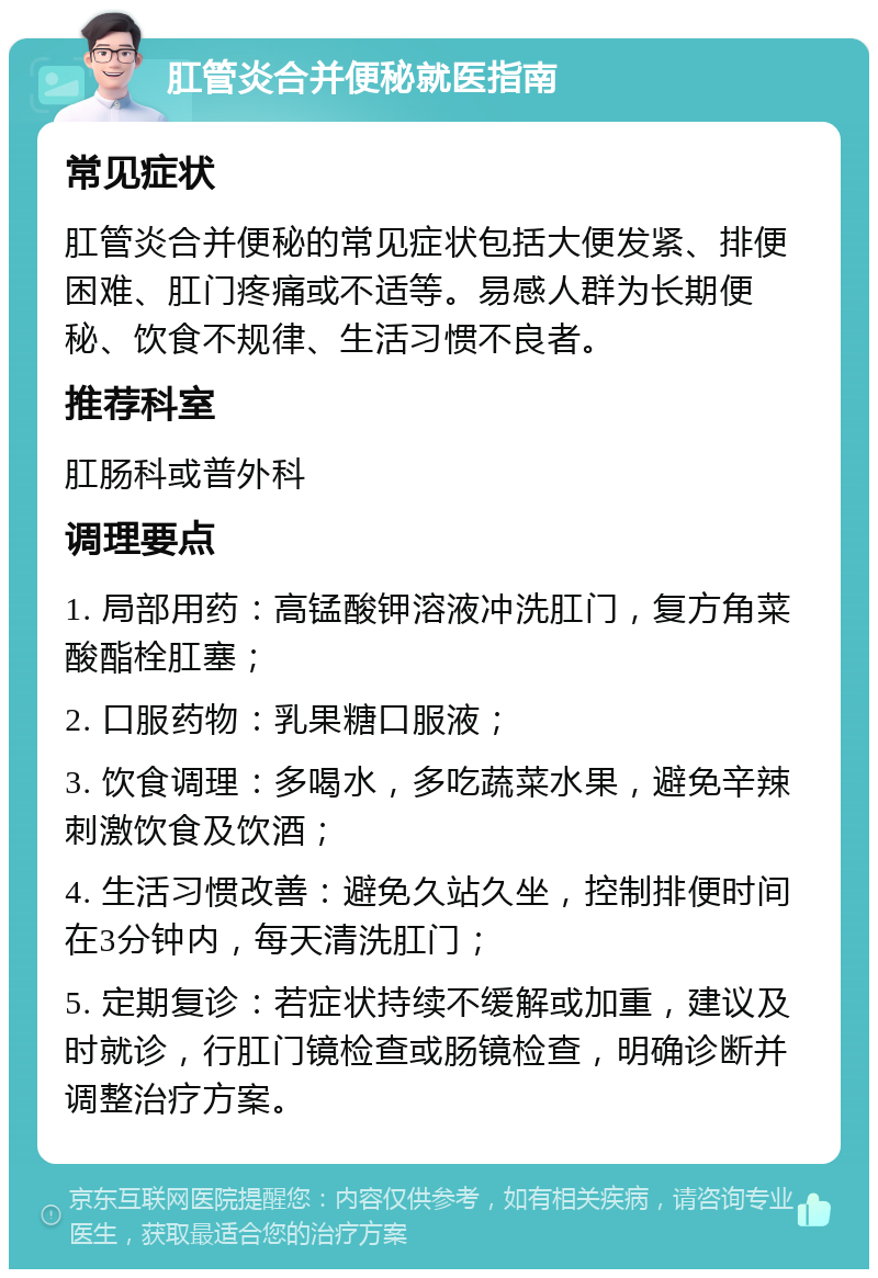 肛管炎合并便秘就医指南 常见症状 肛管炎合并便秘的常见症状包括大便发紧、排便困难、肛门疼痛或不适等。易感人群为长期便秘、饮食不规律、生活习惯不良者。 推荐科室 肛肠科或普外科 调理要点 1. 局部用药：高锰酸钾溶液冲洗肛门，复方角菜酸酯栓肛塞； 2. 口服药物：乳果糖口服液； 3. 饮食调理：多喝水，多吃蔬菜水果，避免辛辣刺激饮食及饮酒； 4. 生活习惯改善：避免久站久坐，控制排便时间在3分钟内，每天清洗肛门； 5. 定期复诊：若症状持续不缓解或加重，建议及时就诊，行肛门镜检查或肠镜检查，明确诊断并调整治疗方案。