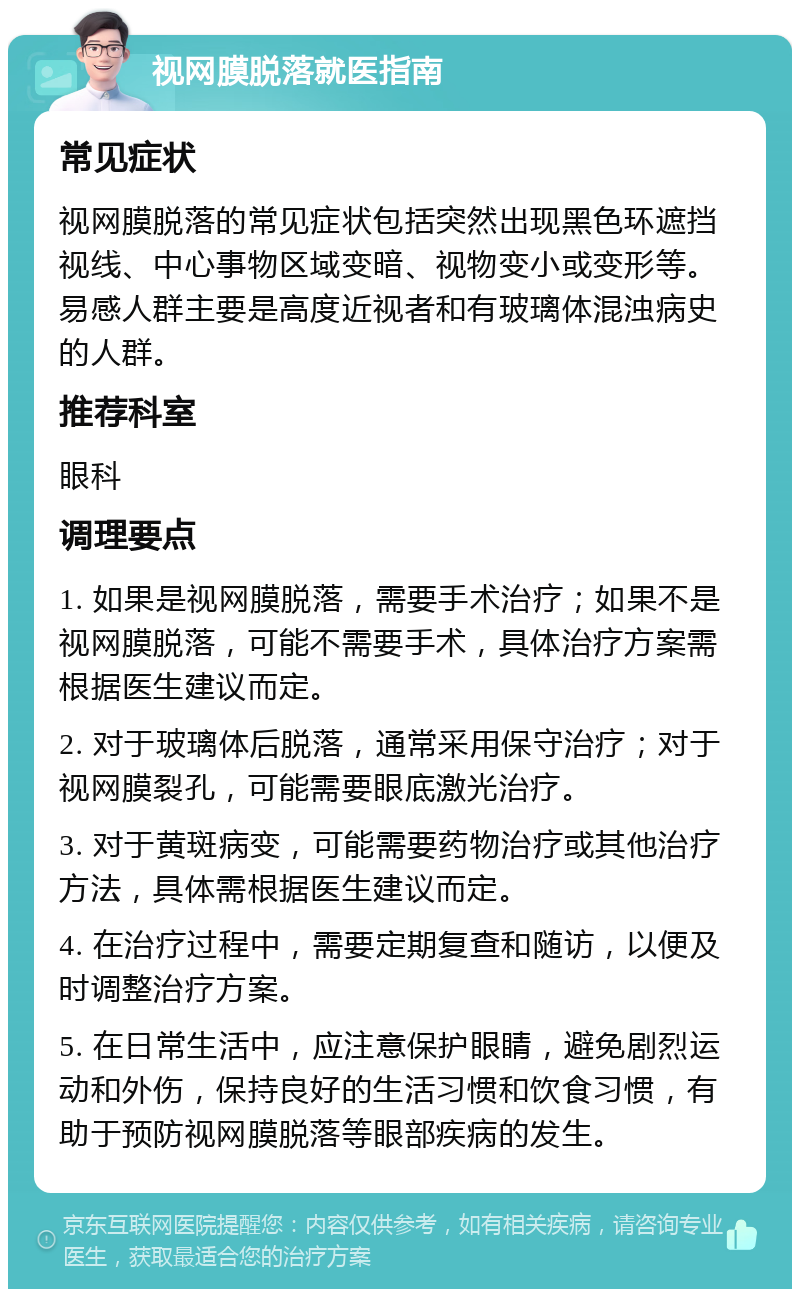 视网膜脱落就医指南 常见症状 视网膜脱落的常见症状包括突然出现黑色环遮挡视线、中心事物区域变暗、视物变小或变形等。易感人群主要是高度近视者和有玻璃体混浊病史的人群。 推荐科室 眼科 调理要点 1. 如果是视网膜脱落，需要手术治疗；如果不是视网膜脱落，可能不需要手术，具体治疗方案需根据医生建议而定。 2. 对于玻璃体后脱落，通常采用保守治疗；对于视网膜裂孔，可能需要眼底激光治疗。 3. 对于黄斑病变，可能需要药物治疗或其他治疗方法，具体需根据医生建议而定。 4. 在治疗过程中，需要定期复查和随访，以便及时调整治疗方案。 5. 在日常生活中，应注意保护眼睛，避免剧烈运动和外伤，保持良好的生活习惯和饮食习惯，有助于预防视网膜脱落等眼部疾病的发生。