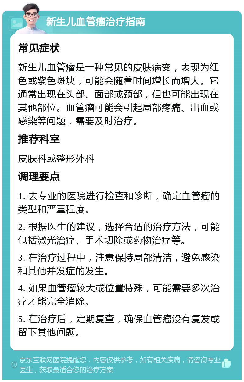 新生儿血管瘤治疗指南 常见症状 新生儿血管瘤是一种常见的皮肤病变，表现为红色或紫色斑块，可能会随着时间增长而增大。它通常出现在头部、面部或颈部，但也可能出现在其他部位。血管瘤可能会引起局部疼痛、出血或感染等问题，需要及时治疗。 推荐科室 皮肤科或整形外科 调理要点 1. 去专业的医院进行检查和诊断，确定血管瘤的类型和严重程度。 2. 根据医生的建议，选择合适的治疗方法，可能包括激光治疗、手术切除或药物治疗等。 3. 在治疗过程中，注意保持局部清洁，避免感染和其他并发症的发生。 4. 如果血管瘤较大或位置特殊，可能需要多次治疗才能完全消除。 5. 在治疗后，定期复查，确保血管瘤没有复发或留下其他问题。