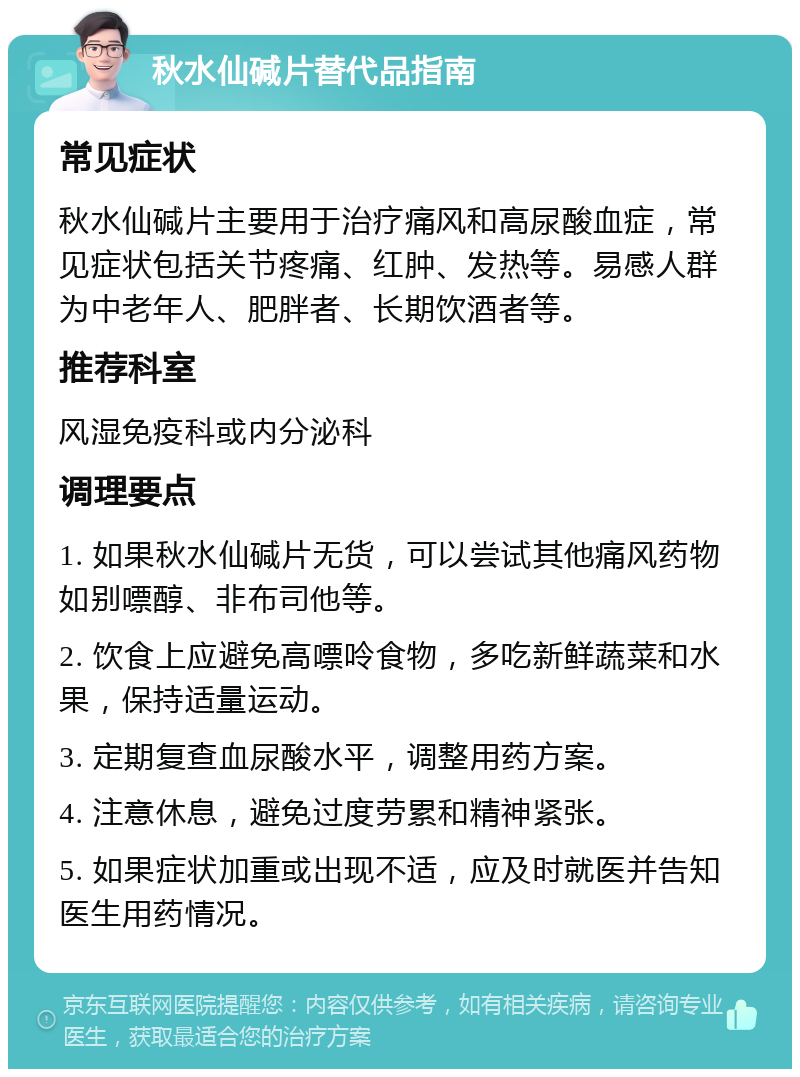 秋水仙碱片替代品指南 常见症状 秋水仙碱片主要用于治疗痛风和高尿酸血症，常见症状包括关节疼痛、红肿、发热等。易感人群为中老年人、肥胖者、长期饮酒者等。 推荐科室 风湿免疫科或内分泌科 调理要点 1. 如果秋水仙碱片无货，可以尝试其他痛风药物如别嘌醇、非布司他等。 2. 饮食上应避免高嘌呤食物，多吃新鲜蔬菜和水果，保持适量运动。 3. 定期复查血尿酸水平，调整用药方案。 4. 注意休息，避免过度劳累和精神紧张。 5. 如果症状加重或出现不适，应及时就医并告知医生用药情况。