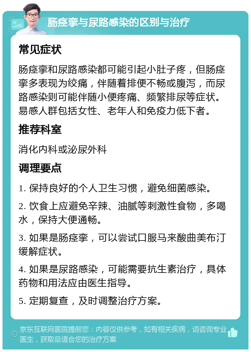 肠痉挛与尿路感染的区别与治疗 常见症状 肠痉挛和尿路感染都可能引起小肚子疼，但肠痉挛多表现为绞痛，伴随着排便不畅或腹泻，而尿路感染则可能伴随小便疼痛、频繁排尿等症状。易感人群包括女性、老年人和免疫力低下者。 推荐科室 消化内科或泌尿外科 调理要点 1. 保持良好的个人卫生习惯，避免细菌感染。 2. 饮食上应避免辛辣、油腻等刺激性食物，多喝水，保持大便通畅。 3. 如果是肠痉挛，可以尝试口服马来酸曲美布汀缓解症状。 4. 如果是尿路感染，可能需要抗生素治疗，具体药物和用法应由医生指导。 5. 定期复查，及时调整治疗方案。