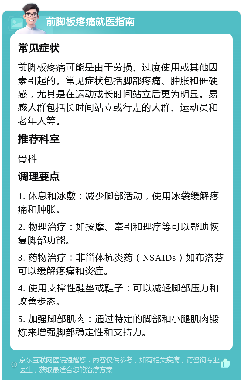 前脚板疼痛就医指南 常见症状 前脚板疼痛可能是由于劳损、过度使用或其他因素引起的。常见症状包括脚部疼痛、肿胀和僵硬感，尤其是在运动或长时间站立后更为明显。易感人群包括长时间站立或行走的人群、运动员和老年人等。 推荐科室 骨科 调理要点 1. 休息和冰敷：减少脚部活动，使用冰袋缓解疼痛和肿胀。 2. 物理治疗：如按摩、牵引和理疗等可以帮助恢复脚部功能。 3. 药物治疗：非甾体抗炎药（NSAIDs）如布洛芬可以缓解疼痛和炎症。 4. 使用支撑性鞋垫或鞋子：可以减轻脚部压力和改善步态。 5. 加强脚部肌肉：通过特定的脚部和小腿肌肉锻炼来增强脚部稳定性和支持力。