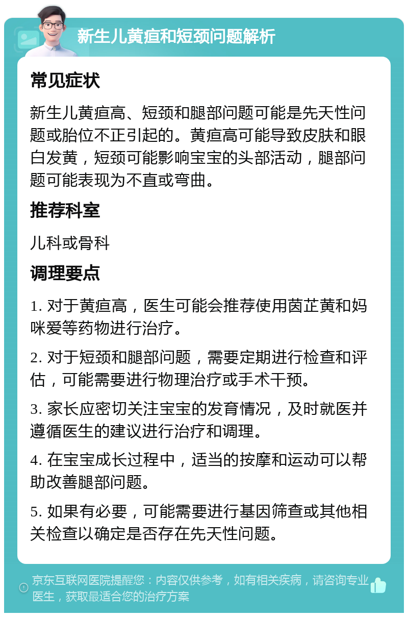 新生儿黄疸和短颈问题解析 常见症状 新生儿黄疸高、短颈和腿部问题可能是先天性问题或胎位不正引起的。黄疸高可能导致皮肤和眼白发黄，短颈可能影响宝宝的头部活动，腿部问题可能表现为不直或弯曲。 推荐科室 儿科或骨科 调理要点 1. 对于黄疸高，医生可能会推荐使用茵芷黄和妈咪爱等药物进行治疗。 2. 对于短颈和腿部问题，需要定期进行检查和评估，可能需要进行物理治疗或手术干预。 3. 家长应密切关注宝宝的发育情况，及时就医并遵循医生的建议进行治疗和调理。 4. 在宝宝成长过程中，适当的按摩和运动可以帮助改善腿部问题。 5. 如果有必要，可能需要进行基因筛查或其他相关检查以确定是否存在先天性问题。