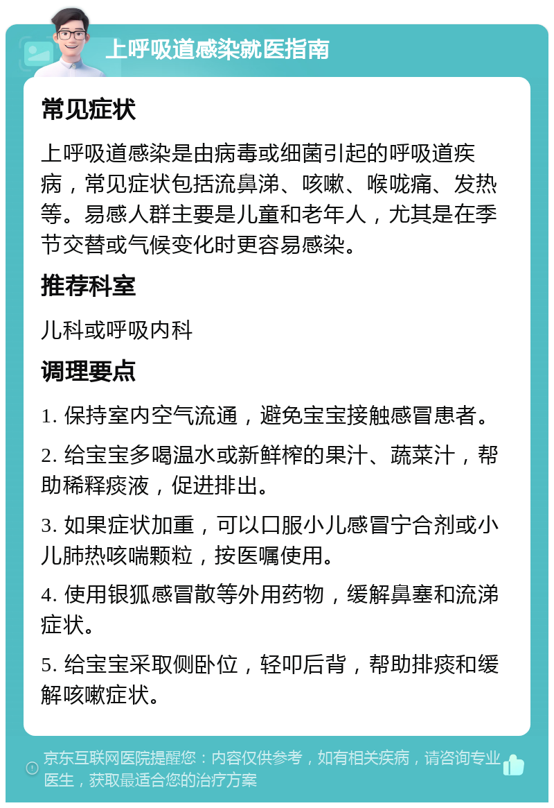 上呼吸道感染就医指南 常见症状 上呼吸道感染是由病毒或细菌引起的呼吸道疾病，常见症状包括流鼻涕、咳嗽、喉咙痛、发热等。易感人群主要是儿童和老年人，尤其是在季节交替或气候变化时更容易感染。 推荐科室 儿科或呼吸内科 调理要点 1. 保持室内空气流通，避免宝宝接触感冒患者。 2. 给宝宝多喝温水或新鲜榨的果汁、蔬菜汁，帮助稀释痰液，促进排出。 3. 如果症状加重，可以口服小儿感冒宁合剂或小儿肺热咳喘颗粒，按医嘱使用。 4. 使用银狐感冒散等外用药物，缓解鼻塞和流涕症状。 5. 给宝宝采取侧卧位，轻叩后背，帮助排痰和缓解咳嗽症状。