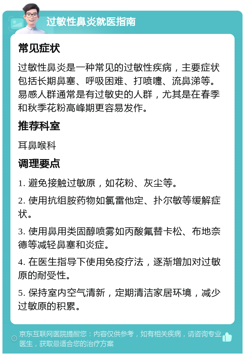 过敏性鼻炎就医指南 常见症状 过敏性鼻炎是一种常见的过敏性疾病，主要症状包括长期鼻塞、呼吸困难、打喷嚏、流鼻涕等。易感人群通常是有过敏史的人群，尤其是在春季和秋季花粉高峰期更容易发作。 推荐科室 耳鼻喉科 调理要点 1. 避免接触过敏原，如花粉、灰尘等。 2. 使用抗组胺药物如氯雷他定、扑尔敏等缓解症状。 3. 使用鼻用类固醇喷雾如丙酸氟替卡松、布地奈德等减轻鼻塞和炎症。 4. 在医生指导下使用免疫疗法，逐渐增加对过敏原的耐受性。 5. 保持室内空气清新，定期清洁家居环境，减少过敏原的积累。