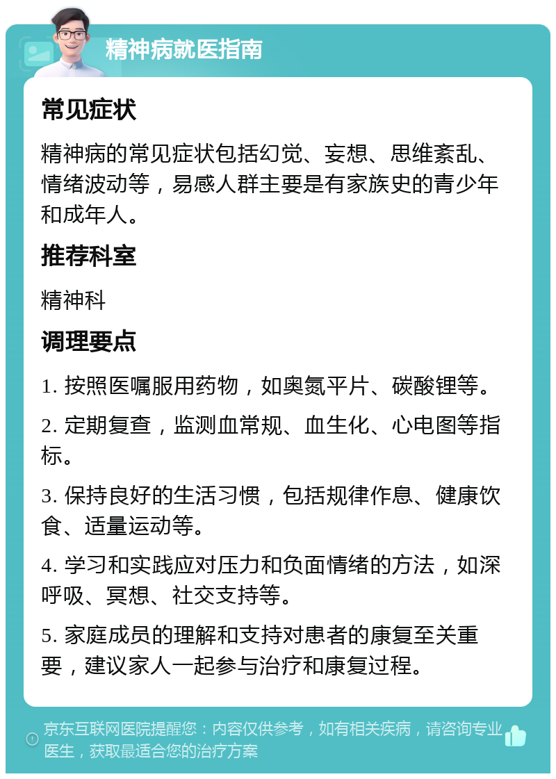 精神病就医指南 常见症状 精神病的常见症状包括幻觉、妄想、思维紊乱、情绪波动等，易感人群主要是有家族史的青少年和成年人。 推荐科室 精神科 调理要点 1. 按照医嘱服用药物，如奥氮平片、碳酸锂等。 2. 定期复查，监测血常规、血生化、心电图等指标。 3. 保持良好的生活习惯，包括规律作息、健康饮食、适量运动等。 4. 学习和实践应对压力和负面情绪的方法，如深呼吸、冥想、社交支持等。 5. 家庭成员的理解和支持对患者的康复至关重要，建议家人一起参与治疗和康复过程。