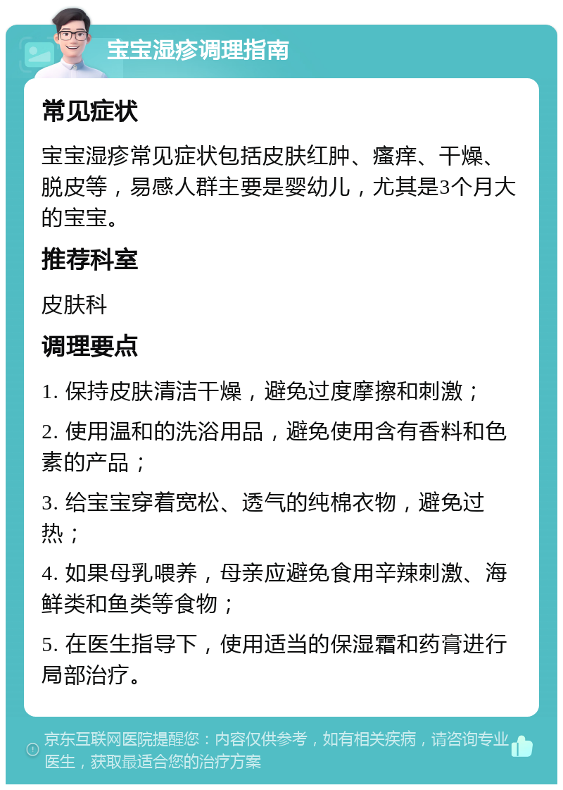 宝宝湿疹调理指南 常见症状 宝宝湿疹常见症状包括皮肤红肿、瘙痒、干燥、脱皮等，易感人群主要是婴幼儿，尤其是3个月大的宝宝。 推荐科室 皮肤科 调理要点 1. 保持皮肤清洁干燥，避免过度摩擦和刺激； 2. 使用温和的洗浴用品，避免使用含有香料和色素的产品； 3. 给宝宝穿着宽松、透气的纯棉衣物，避免过热； 4. 如果母乳喂养，母亲应避免食用辛辣刺激、海鲜类和鱼类等食物； 5. 在医生指导下，使用适当的保湿霜和药膏进行局部治疗。