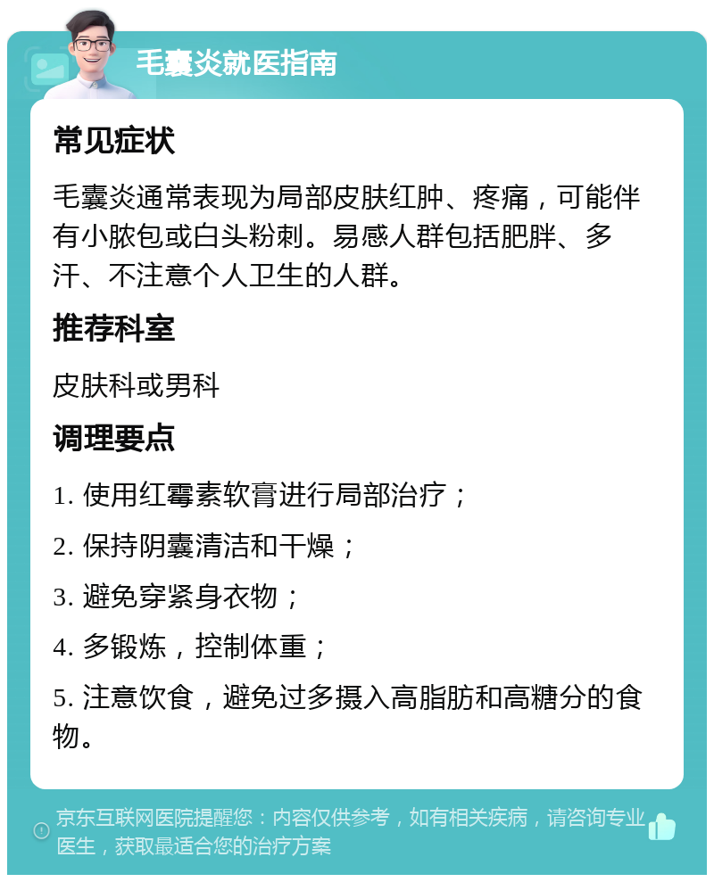 毛囊炎就医指南 常见症状 毛囊炎通常表现为局部皮肤红肿、疼痛，可能伴有小脓包或白头粉刺。易感人群包括肥胖、多汗、不注意个人卫生的人群。 推荐科室 皮肤科或男科 调理要点 1. 使用红霉素软膏进行局部治疗； 2. 保持阴囊清洁和干燥； 3. 避免穿紧身衣物； 4. 多锻炼，控制体重； 5. 注意饮食，避免过多摄入高脂肪和高糖分的食物。