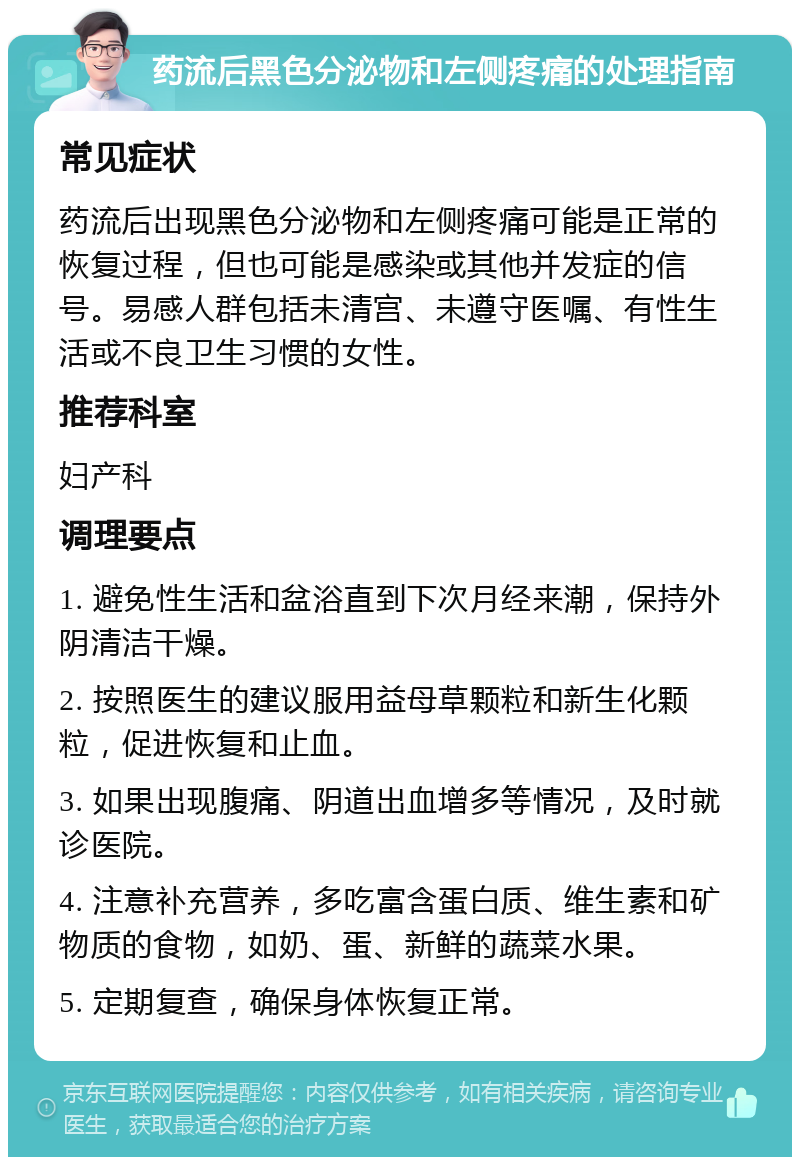 药流后黑色分泌物和左侧疼痛的处理指南 常见症状 药流后出现黑色分泌物和左侧疼痛可能是正常的恢复过程，但也可能是感染或其他并发症的信号。易感人群包括未清宫、未遵守医嘱、有性生活或不良卫生习惯的女性。 推荐科室 妇产科 调理要点 1. 避免性生活和盆浴直到下次月经来潮，保持外阴清洁干燥。 2. 按照医生的建议服用益母草颗粒和新生化颗粒，促进恢复和止血。 3. 如果出现腹痛、阴道出血增多等情况，及时就诊医院。 4. 注意补充营养，多吃富含蛋白质、维生素和矿物质的食物，如奶、蛋、新鲜的蔬菜水果。 5. 定期复查，确保身体恢复正常。