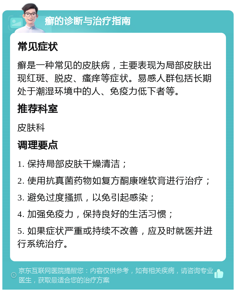 癣的诊断与治疗指南 常见症状 癣是一种常见的皮肤病，主要表现为局部皮肤出现红斑、脱皮、瘙痒等症状。易感人群包括长期处于潮湿环境中的人、免疫力低下者等。 推荐科室 皮肤科 调理要点 1. 保持局部皮肤干燥清洁； 2. 使用抗真菌药物如复方酮康唑软膏进行治疗； 3. 避免过度搔抓，以免引起感染； 4. 加强免疫力，保持良好的生活习惯； 5. 如果症状严重或持续不改善，应及时就医并进行系统治疗。