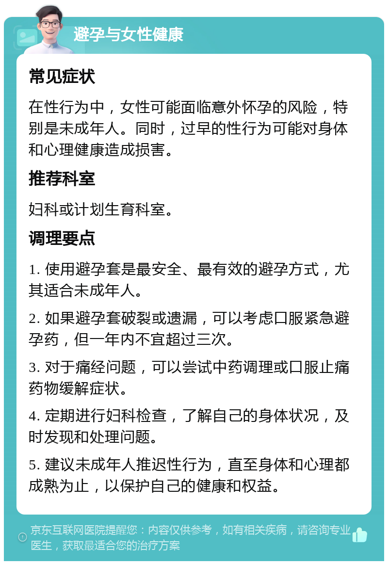 避孕与女性健康 常见症状 在性行为中，女性可能面临意外怀孕的风险，特别是未成年人。同时，过早的性行为可能对身体和心理健康造成损害。 推荐科室 妇科或计划生育科室。 调理要点 1. 使用避孕套是最安全、最有效的避孕方式，尤其适合未成年人。 2. 如果避孕套破裂或遗漏，可以考虑口服紧急避孕药，但一年内不宜超过三次。 3. 对于痛经问题，可以尝试中药调理或口服止痛药物缓解症状。 4. 定期进行妇科检查，了解自己的身体状况，及时发现和处理问题。 5. 建议未成年人推迟性行为，直至身体和心理都成熟为止，以保护自己的健康和权益。