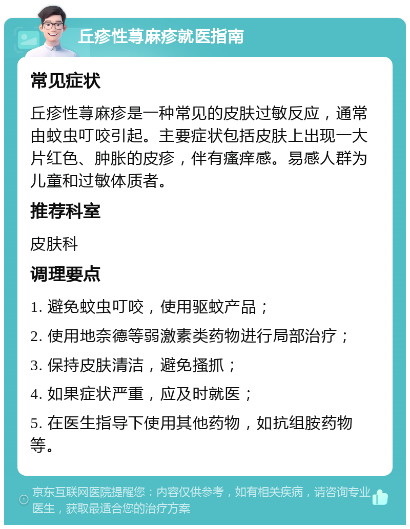 丘疹性荨麻疹就医指南 常见症状 丘疹性荨麻疹是一种常见的皮肤过敏反应，通常由蚊虫叮咬引起。主要症状包括皮肤上出现一大片红色、肿胀的皮疹，伴有瘙痒感。易感人群为儿童和过敏体质者。 推荐科室 皮肤科 调理要点 1. 避免蚊虫叮咬，使用驱蚊产品； 2. 使用地奈德等弱激素类药物进行局部治疗； 3. 保持皮肤清洁，避免搔抓； 4. 如果症状严重，应及时就医； 5. 在医生指导下使用其他药物，如抗组胺药物等。