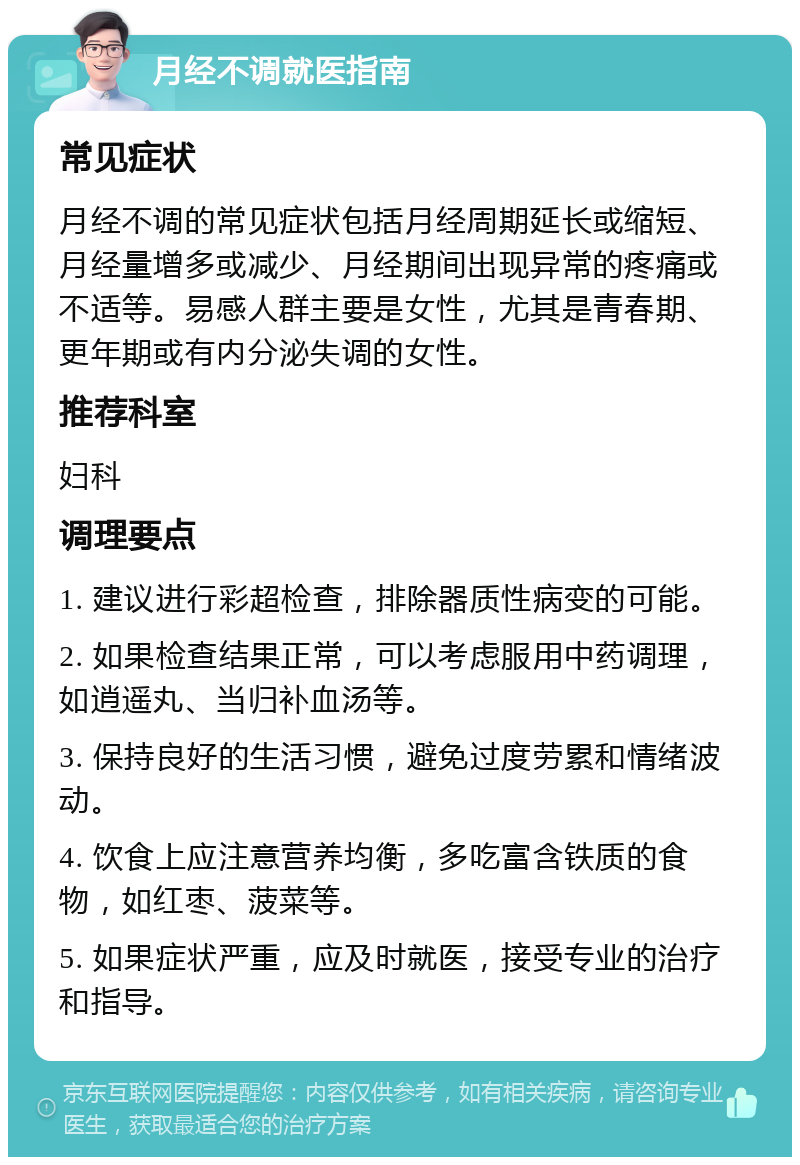 月经不调就医指南 常见症状 月经不调的常见症状包括月经周期延长或缩短、月经量增多或减少、月经期间出现异常的疼痛或不适等。易感人群主要是女性，尤其是青春期、更年期或有内分泌失调的女性。 推荐科室 妇科 调理要点 1. 建议进行彩超检查，排除器质性病变的可能。 2. 如果检查结果正常，可以考虑服用中药调理，如逍遥丸、当归补血汤等。 3. 保持良好的生活习惯，避免过度劳累和情绪波动。 4. 饮食上应注意营养均衡，多吃富含铁质的食物，如红枣、菠菜等。 5. 如果症状严重，应及时就医，接受专业的治疗和指导。