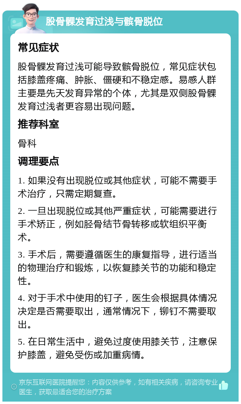 股骨髁发育过浅与髌骨脱位 常见症状 股骨髁发育过浅可能导致髌骨脱位，常见症状包括膝盖疼痛、肿胀、僵硬和不稳定感。易感人群主要是先天发育异常的个体，尤其是双侧股骨髁发育过浅者更容易出现问题。 推荐科室 骨科 调理要点 1. 如果没有出现脱位或其他症状，可能不需要手术治疗，只需定期复查。 2. 一旦出现脱位或其他严重症状，可能需要进行手术矫正，例如胫骨结节骨转移或软组织平衡术。 3. 手术后，需要遵循医生的康复指导，进行适当的物理治疗和锻炼，以恢复膝关节的功能和稳定性。 4. 对于手术中使用的钉子，医生会根据具体情况决定是否需要取出，通常情况下，铆钉不需要取出。 5. 在日常生活中，避免过度使用膝关节，注意保护膝盖，避免受伤或加重病情。