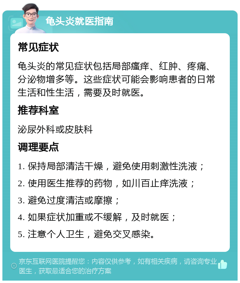 龟头炎就医指南 常见症状 龟头炎的常见症状包括局部瘙痒、红肿、疼痛、分泌物增多等。这些症状可能会影响患者的日常生活和性生活，需要及时就医。 推荐科室 泌尿外科或皮肤科 调理要点 1. 保持局部清洁干燥，避免使用刺激性洗液； 2. 使用医生推荐的药物，如川百止痒洗液； 3. 避免过度清洁或摩擦； 4. 如果症状加重或不缓解，及时就医； 5. 注意个人卫生，避免交叉感染。