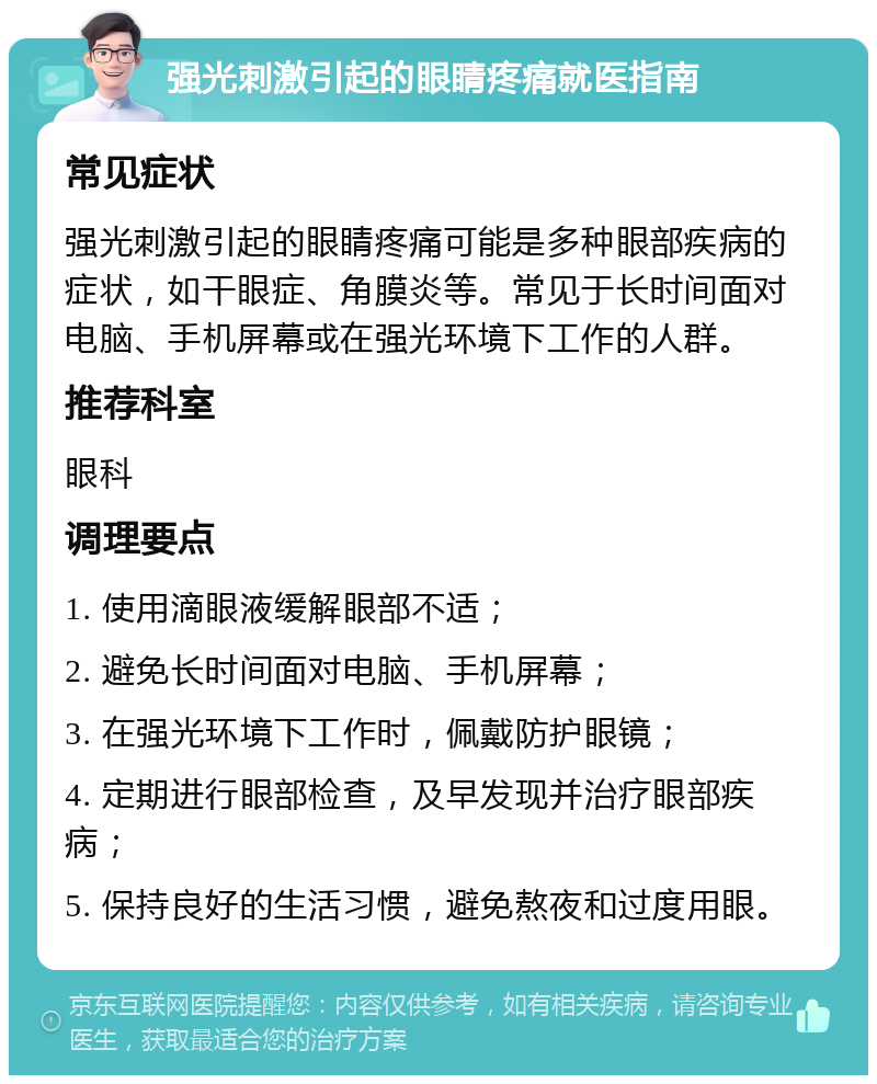 强光刺激引起的眼睛疼痛就医指南 常见症状 强光刺激引起的眼睛疼痛可能是多种眼部疾病的症状，如干眼症、角膜炎等。常见于长时间面对电脑、手机屏幕或在强光环境下工作的人群。 推荐科室 眼科 调理要点 1. 使用滴眼液缓解眼部不适； 2. 避免长时间面对电脑、手机屏幕； 3. 在强光环境下工作时，佩戴防护眼镜； 4. 定期进行眼部检查，及早发现并治疗眼部疾病； 5. 保持良好的生活习惯，避免熬夜和过度用眼。