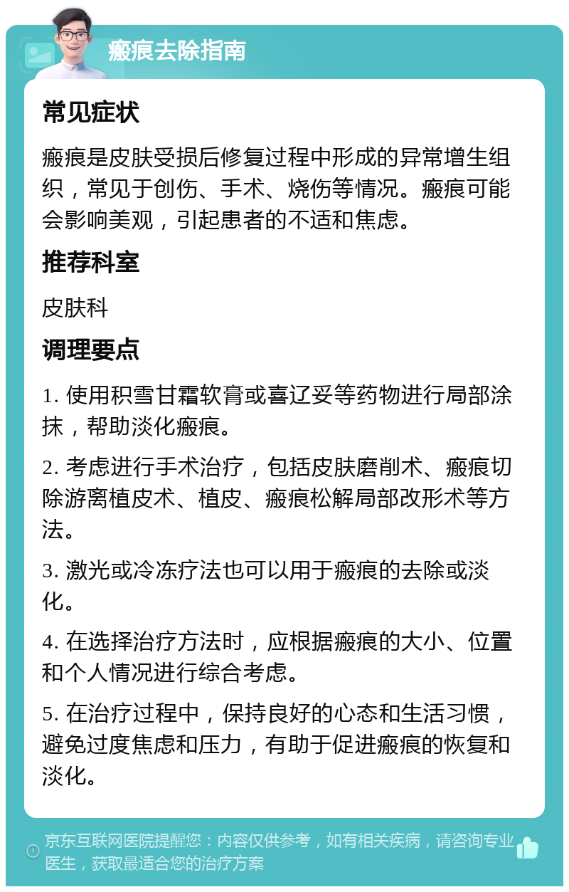 瘢痕去除指南 常见症状 瘢痕是皮肤受损后修复过程中形成的异常增生组织，常见于创伤、手术、烧伤等情况。瘢痕可能会影响美观，引起患者的不适和焦虑。 推荐科室 皮肤科 调理要点 1. 使用积雪甘霜软膏或喜辽妥等药物进行局部涂抹，帮助淡化瘢痕。 2. 考虑进行手术治疗，包括皮肤磨削术、瘢痕切除游离植皮术、植皮、瘢痕松解局部改形术等方法。 3. 激光或冷冻疗法也可以用于瘢痕的去除或淡化。 4. 在选择治疗方法时，应根据瘢痕的大小、位置和个人情况进行综合考虑。 5. 在治疗过程中，保持良好的心态和生活习惯，避免过度焦虑和压力，有助于促进瘢痕的恢复和淡化。