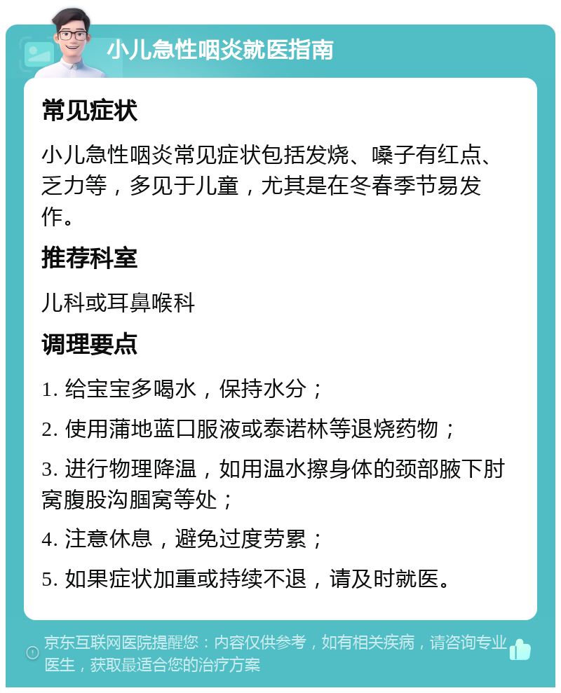 小儿急性咽炎就医指南 常见症状 小儿急性咽炎常见症状包括发烧、嗓子有红点、乏力等，多见于儿童，尤其是在冬春季节易发作。 推荐科室 儿科或耳鼻喉科 调理要点 1. 给宝宝多喝水，保持水分； 2. 使用蒲地蓝口服液或泰诺林等退烧药物； 3. 进行物理降温，如用温水擦身体的颈部腋下肘窝腹股沟腘窝等处； 4. 注意休息，避免过度劳累； 5. 如果症状加重或持续不退，请及时就医。