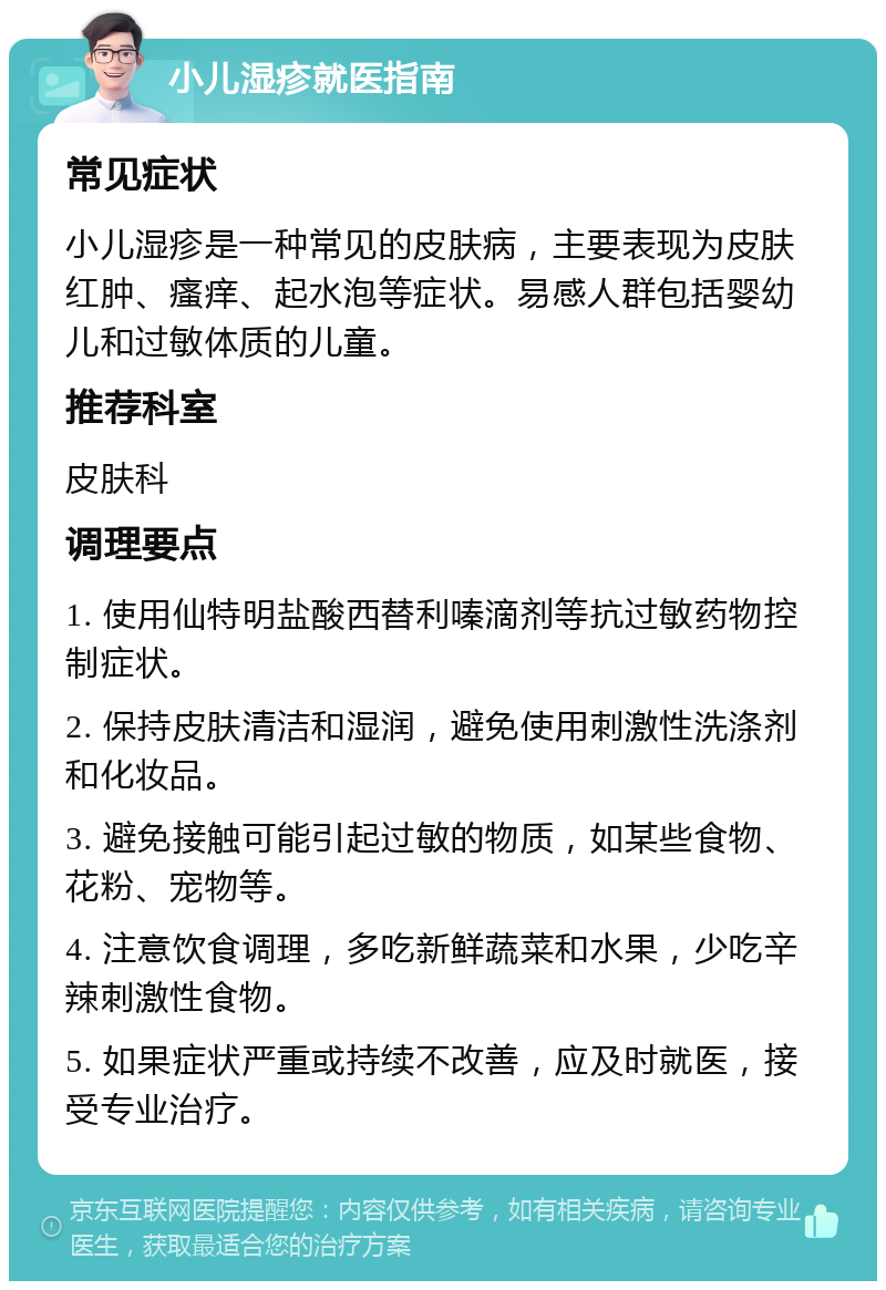 小儿湿疹就医指南 常见症状 小儿湿疹是一种常见的皮肤病，主要表现为皮肤红肿、瘙痒、起水泡等症状。易感人群包括婴幼儿和过敏体质的儿童。 推荐科室 皮肤科 调理要点 1. 使用仙特明盐酸西替利嗪滴剂等抗过敏药物控制症状。 2. 保持皮肤清洁和湿润，避免使用刺激性洗涤剂和化妆品。 3. 避免接触可能引起过敏的物质，如某些食物、花粉、宠物等。 4. 注意饮食调理，多吃新鲜蔬菜和水果，少吃辛辣刺激性食物。 5. 如果症状严重或持续不改善，应及时就医，接受专业治疗。