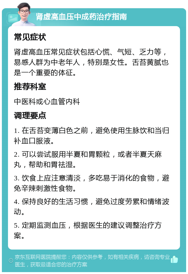 肾虚高血压中成药治疗指南 常见症状 肾虚高血压常见症状包括心慌、气短、乏力等，易感人群为中老年人，特别是女性。舌苔黄腻也是一个重要的体征。 推荐科室 中医科或心血管内科 调理要点 1. 在舌苔变薄白色之前，避免使用生脉饮和当归补血口服液。 2. 可以尝试服用半夏和胃颗粒，或者半夏天麻丸，帮助和胃祛湿。 3. 饮食上应注意清淡，多吃易于消化的食物，避免辛辣刺激性食物。 4. 保持良好的生活习惯，避免过度劳累和情绪波动。 5. 定期监测血压，根据医生的建议调整治疗方案。