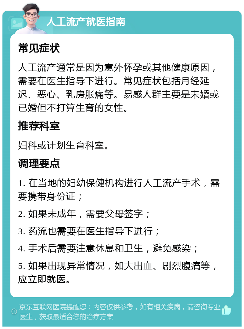 人工流产就医指南 常见症状 人工流产通常是因为意外怀孕或其他健康原因，需要在医生指导下进行。常见症状包括月经延迟、恶心、乳房胀痛等。易感人群主要是未婚或已婚但不打算生育的女性。 推荐科室 妇科或计划生育科室。 调理要点 1. 在当地的妇幼保健机构进行人工流产手术，需要携带身份证； 2. 如果未成年，需要父母签字； 3. 药流也需要在医生指导下进行； 4. 手术后需要注意休息和卫生，避免感染； 5. 如果出现异常情况，如大出血、剧烈腹痛等，应立即就医。