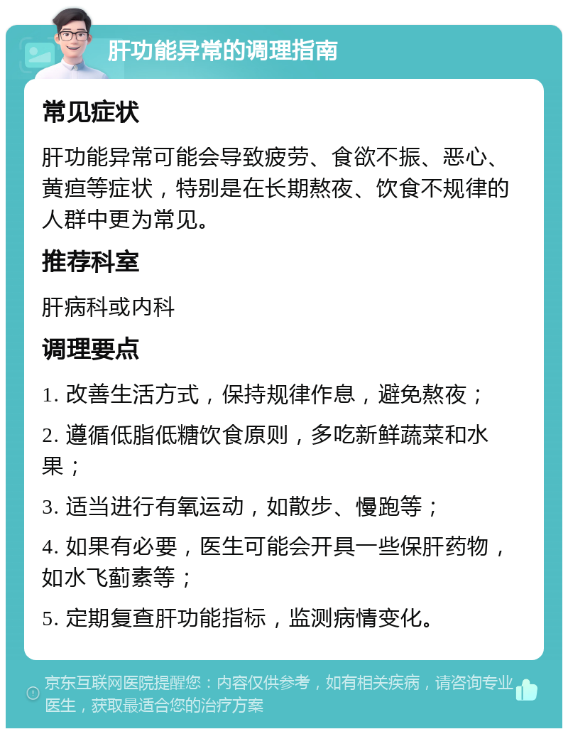 肝功能异常的调理指南 常见症状 肝功能异常可能会导致疲劳、食欲不振、恶心、黄疸等症状，特别是在长期熬夜、饮食不规律的人群中更为常见。 推荐科室 肝病科或内科 调理要点 1. 改善生活方式，保持规律作息，避免熬夜； 2. 遵循低脂低糖饮食原则，多吃新鲜蔬菜和水果； 3. 适当进行有氧运动，如散步、慢跑等； 4. 如果有必要，医生可能会开具一些保肝药物，如水飞蓟素等； 5. 定期复查肝功能指标，监测病情变化。