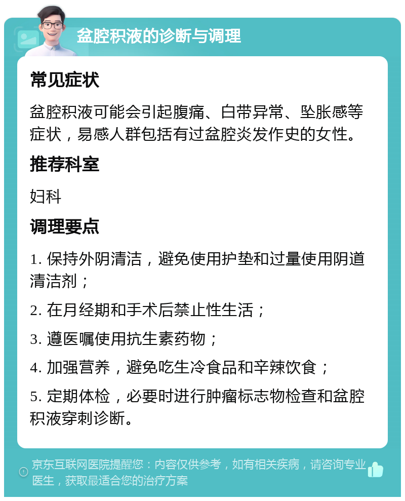 盆腔积液的诊断与调理 常见症状 盆腔积液可能会引起腹痛、白带异常、坠胀感等症状，易感人群包括有过盆腔炎发作史的女性。 推荐科室 妇科 调理要点 1. 保持外阴清洁，避免使用护垫和过量使用阴道清洁剂； 2. 在月经期和手术后禁止性生活； 3. 遵医嘱使用抗生素药物； 4. 加强营养，避免吃生冷食品和辛辣饮食； 5. 定期体检，必要时进行肿瘤标志物检查和盆腔积液穿刺诊断。