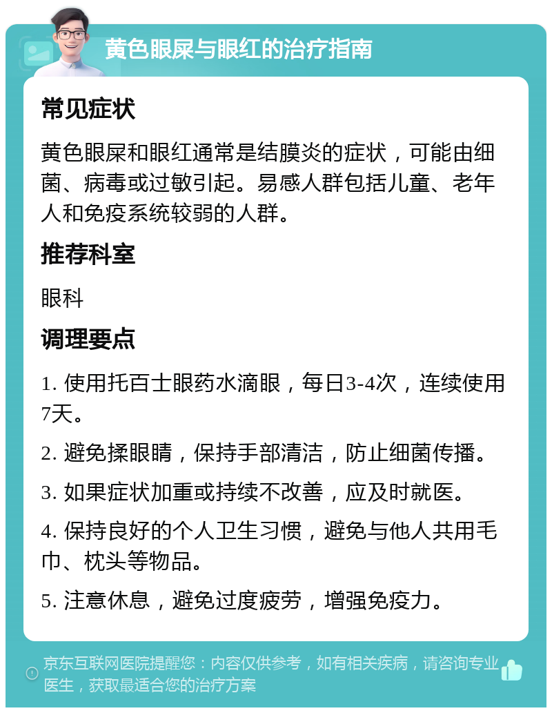 黄色眼屎与眼红的治疗指南 常见症状 黄色眼屎和眼红通常是结膜炎的症状，可能由细菌、病毒或过敏引起。易感人群包括儿童、老年人和免疫系统较弱的人群。 推荐科室 眼科 调理要点 1. 使用托百士眼药水滴眼，每日3-4次，连续使用7天。 2. 避免揉眼睛，保持手部清洁，防止细菌传播。 3. 如果症状加重或持续不改善，应及时就医。 4. 保持良好的个人卫生习惯，避免与他人共用毛巾、枕头等物品。 5. 注意休息，避免过度疲劳，增强免疫力。