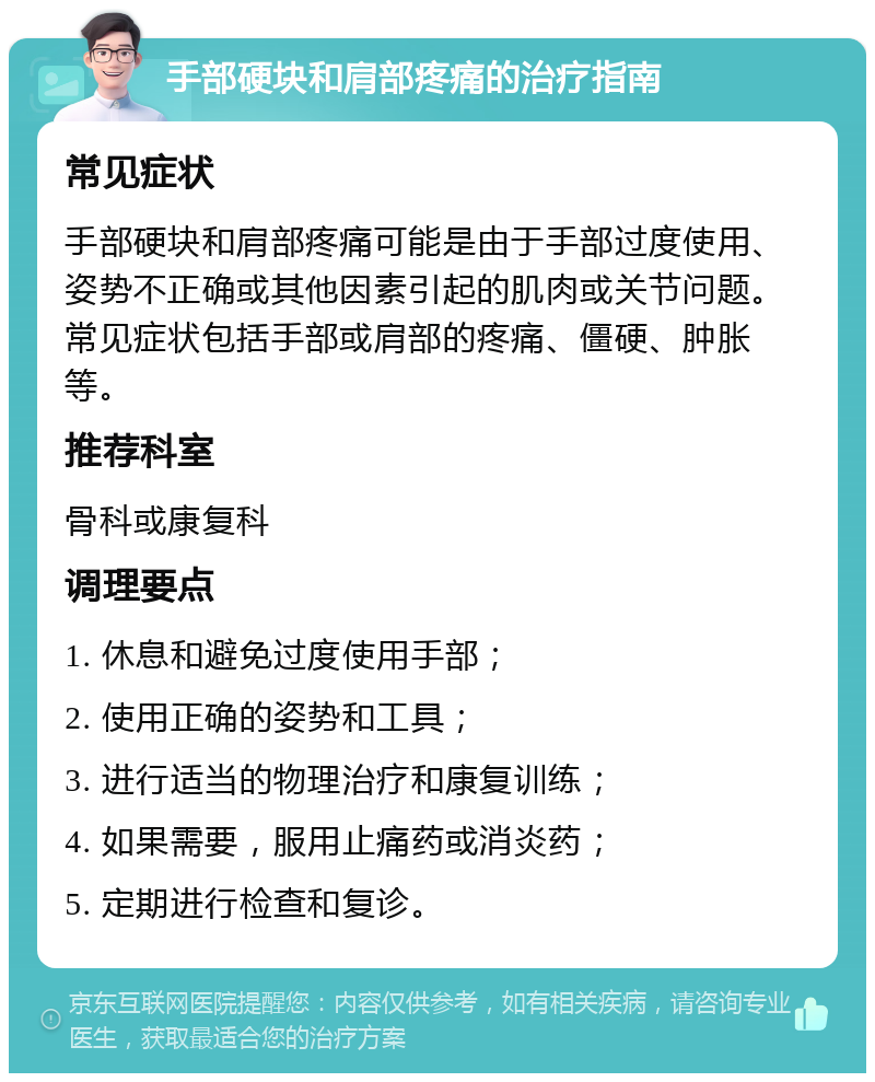 手部硬块和肩部疼痛的治疗指南 常见症状 手部硬块和肩部疼痛可能是由于手部过度使用、姿势不正确或其他因素引起的肌肉或关节问题。常见症状包括手部或肩部的疼痛、僵硬、肿胀等。 推荐科室 骨科或康复科 调理要点 1. 休息和避免过度使用手部； 2. 使用正确的姿势和工具； 3. 进行适当的物理治疗和康复训练； 4. 如果需要，服用止痛药或消炎药； 5. 定期进行检查和复诊。