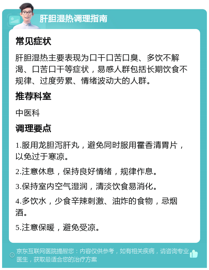 肝胆湿热调理指南 常见症状 肝胆湿热主要表现为口干口苦口臭、多饮不解渴、口苦口干等症状，易感人群包括长期饮食不规律、过度劳累、情绪波动大的人群。 推荐科室 中医科 调理要点 1.服用龙胆泻肝丸，避免同时服用霍香清胃片，以免过于寒凉。 2.注意休息，保持良好情绪，规律作息。 3.保持室内空气湿润，清淡饮食易消化。 4.多饮水，少食辛辣刺激、油炸的食物，忌烟酒。 5.注意保暖，避免受凉。