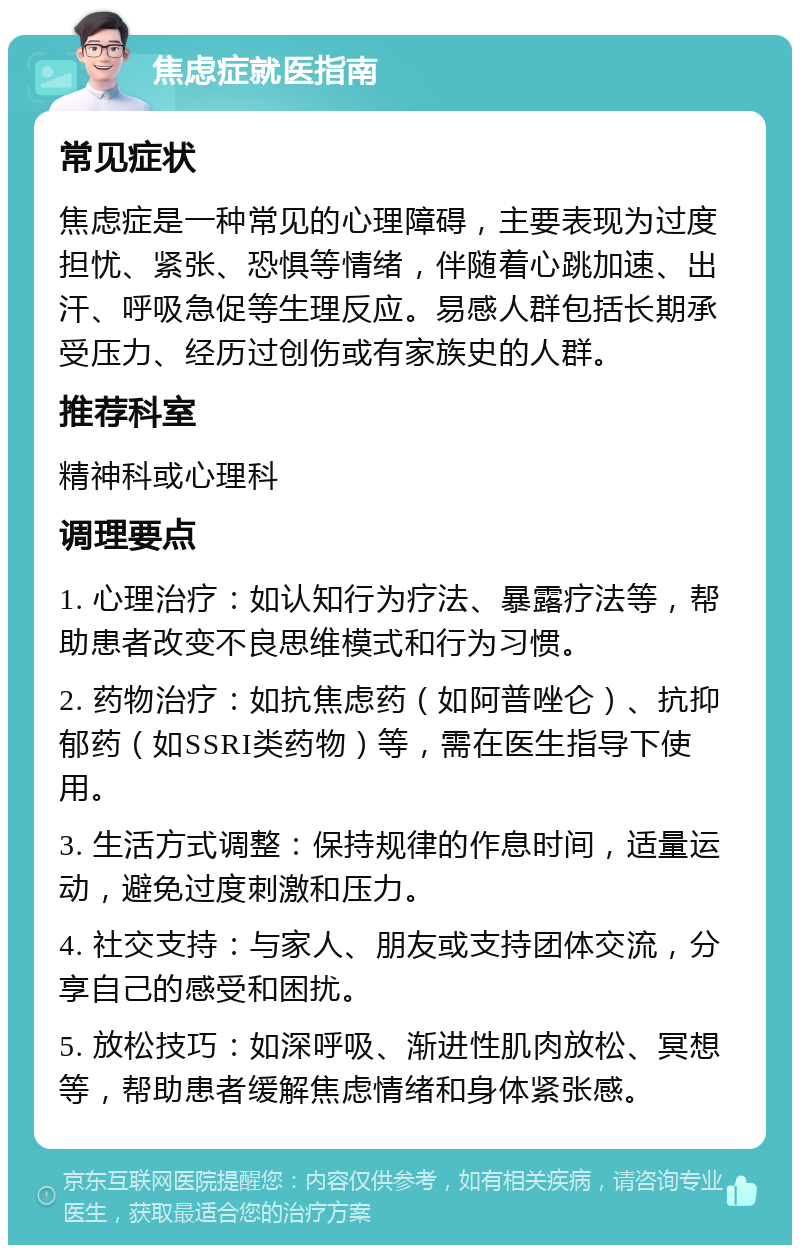 焦虑症就医指南 常见症状 焦虑症是一种常见的心理障碍，主要表现为过度担忧、紧张、恐惧等情绪，伴随着心跳加速、出汗、呼吸急促等生理反应。易感人群包括长期承受压力、经历过创伤或有家族史的人群。 推荐科室 精神科或心理科 调理要点 1. 心理治疗：如认知行为疗法、暴露疗法等，帮助患者改变不良思维模式和行为习惯。 2. 药物治疗：如抗焦虑药（如阿普唑仑）、抗抑郁药（如SSRI类药物）等，需在医生指导下使用。 3. 生活方式调整：保持规律的作息时间，适量运动，避免过度刺激和压力。 4. 社交支持：与家人、朋友或支持团体交流，分享自己的感受和困扰。 5. 放松技巧：如深呼吸、渐进性肌肉放松、冥想等，帮助患者缓解焦虑情绪和身体紧张感。