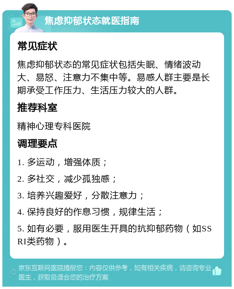 焦虑抑郁状态就医指南 常见症状 焦虑抑郁状态的常见症状包括失眠、情绪波动大、易怒、注意力不集中等。易感人群主要是长期承受工作压力、生活压力较大的人群。 推荐科室 精神心理专科医院 调理要点 1. 多运动，增强体质； 2. 多社交，减少孤独感； 3. 培养兴趣爱好，分散注意力； 4. 保持良好的作息习惯，规律生活； 5. 如有必要，服用医生开具的抗抑郁药物（如SSRI类药物）。