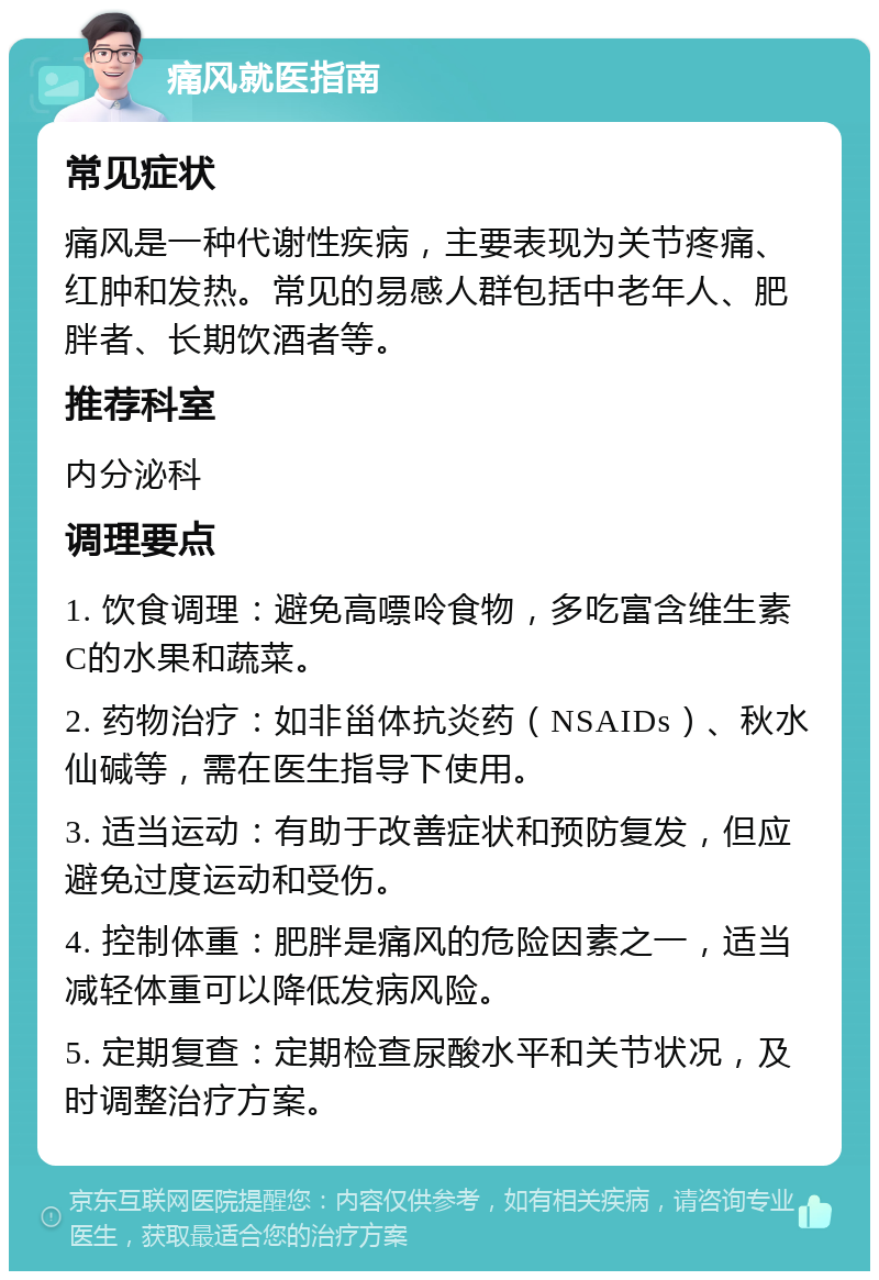 痛风就医指南 常见症状 痛风是一种代谢性疾病，主要表现为关节疼痛、红肿和发热。常见的易感人群包括中老年人、肥胖者、长期饮酒者等。 推荐科室 内分泌科 调理要点 1. 饮食调理：避免高嘌呤食物，多吃富含维生素C的水果和蔬菜。 2. 药物治疗：如非甾体抗炎药（NSAIDs）、秋水仙碱等，需在医生指导下使用。 3. 适当运动：有助于改善症状和预防复发，但应避免过度运动和受伤。 4. 控制体重：肥胖是痛风的危险因素之一，适当减轻体重可以降低发病风险。 5. 定期复查：定期检查尿酸水平和关节状况，及时调整治疗方案。