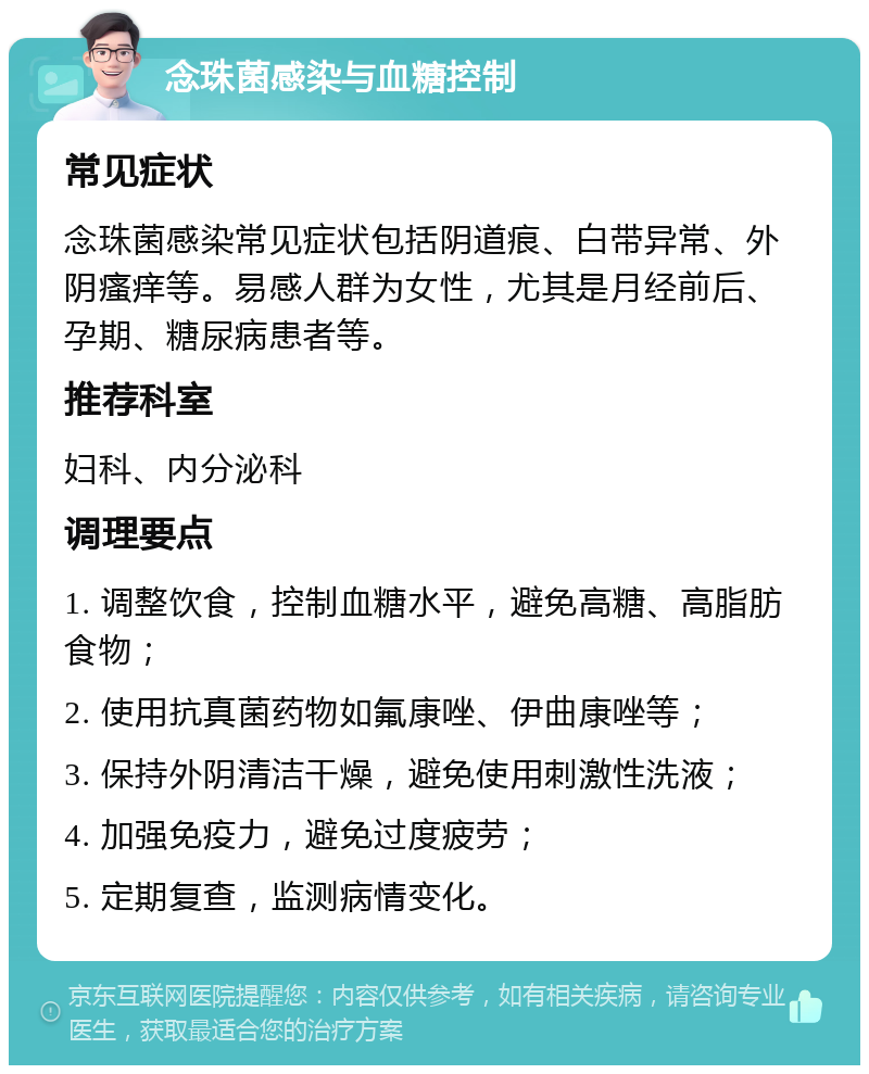 念珠菌感染与血糖控制 常见症状 念珠菌感染常见症状包括阴道痕、白带异常、外阴瘙痒等。易感人群为女性，尤其是月经前后、孕期、糖尿病患者等。 推荐科室 妇科、内分泌科 调理要点 1. 调整饮食，控制血糖水平，避免高糖、高脂肪食物； 2. 使用抗真菌药物如氟康唑、伊曲康唑等； 3. 保持外阴清洁干燥，避免使用刺激性洗液； 4. 加强免疫力，避免过度疲劳； 5. 定期复查，监测病情变化。