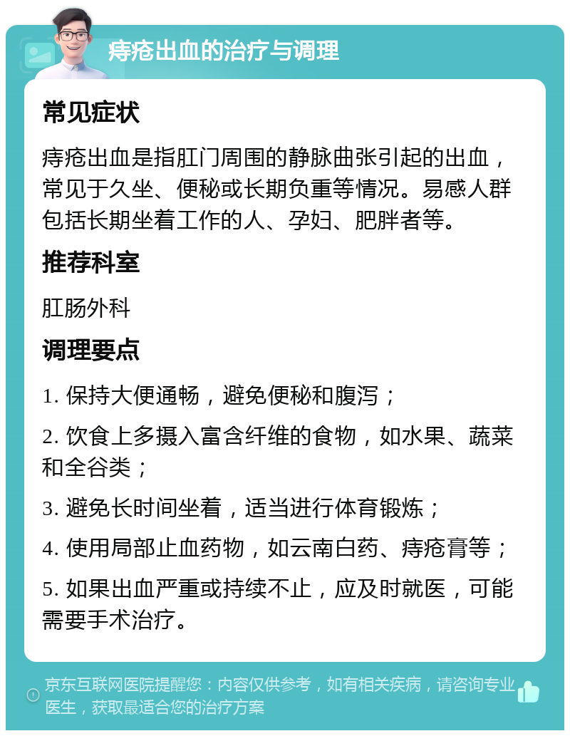 痔疮出血的治疗与调理 常见症状 痔疮出血是指肛门周围的静脉曲张引起的出血，常见于久坐、便秘或长期负重等情况。易感人群包括长期坐着工作的人、孕妇、肥胖者等。 推荐科室 肛肠外科 调理要点 1. 保持大便通畅，避免便秘和腹泻； 2. 饮食上多摄入富含纤维的食物，如水果、蔬菜和全谷类； 3. 避免长时间坐着，适当进行体育锻炼； 4. 使用局部止血药物，如云南白药、痔疮膏等； 5. 如果出血严重或持续不止，应及时就医，可能需要手术治疗。