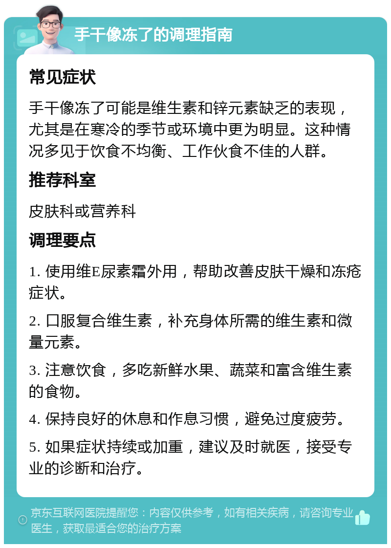 手干像冻了的调理指南 常见症状 手干像冻了可能是维生素和锌元素缺乏的表现，尤其是在寒冷的季节或环境中更为明显。这种情况多见于饮食不均衡、工作伙食不佳的人群。 推荐科室 皮肤科或营养科 调理要点 1. 使用维E尿素霜外用，帮助改善皮肤干燥和冻疮症状。 2. 口服复合维生素，补充身体所需的维生素和微量元素。 3. 注意饮食，多吃新鲜水果、蔬菜和富含维生素的食物。 4. 保持良好的休息和作息习惯，避免过度疲劳。 5. 如果症状持续或加重，建议及时就医，接受专业的诊断和治疗。