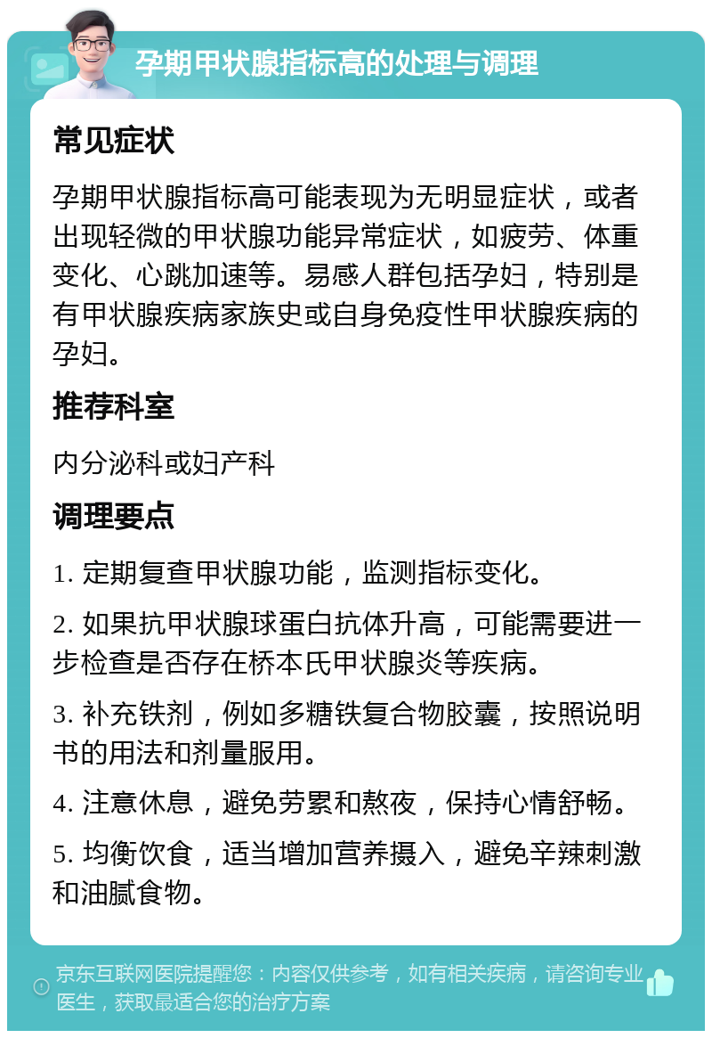 孕期甲状腺指标高的处理与调理 常见症状 孕期甲状腺指标高可能表现为无明显症状，或者出现轻微的甲状腺功能异常症状，如疲劳、体重变化、心跳加速等。易感人群包括孕妇，特别是有甲状腺疾病家族史或自身免疫性甲状腺疾病的孕妇。 推荐科室 内分泌科或妇产科 调理要点 1. 定期复查甲状腺功能，监测指标变化。 2. 如果抗甲状腺球蛋白抗体升高，可能需要进一步检查是否存在桥本氏甲状腺炎等疾病。 3. 补充铁剂，例如多糖铁复合物胶囊，按照说明书的用法和剂量服用。 4. 注意休息，避免劳累和熬夜，保持心情舒畅。 5. 均衡饮食，适当增加营养摄入，避免辛辣刺激和油腻食物。