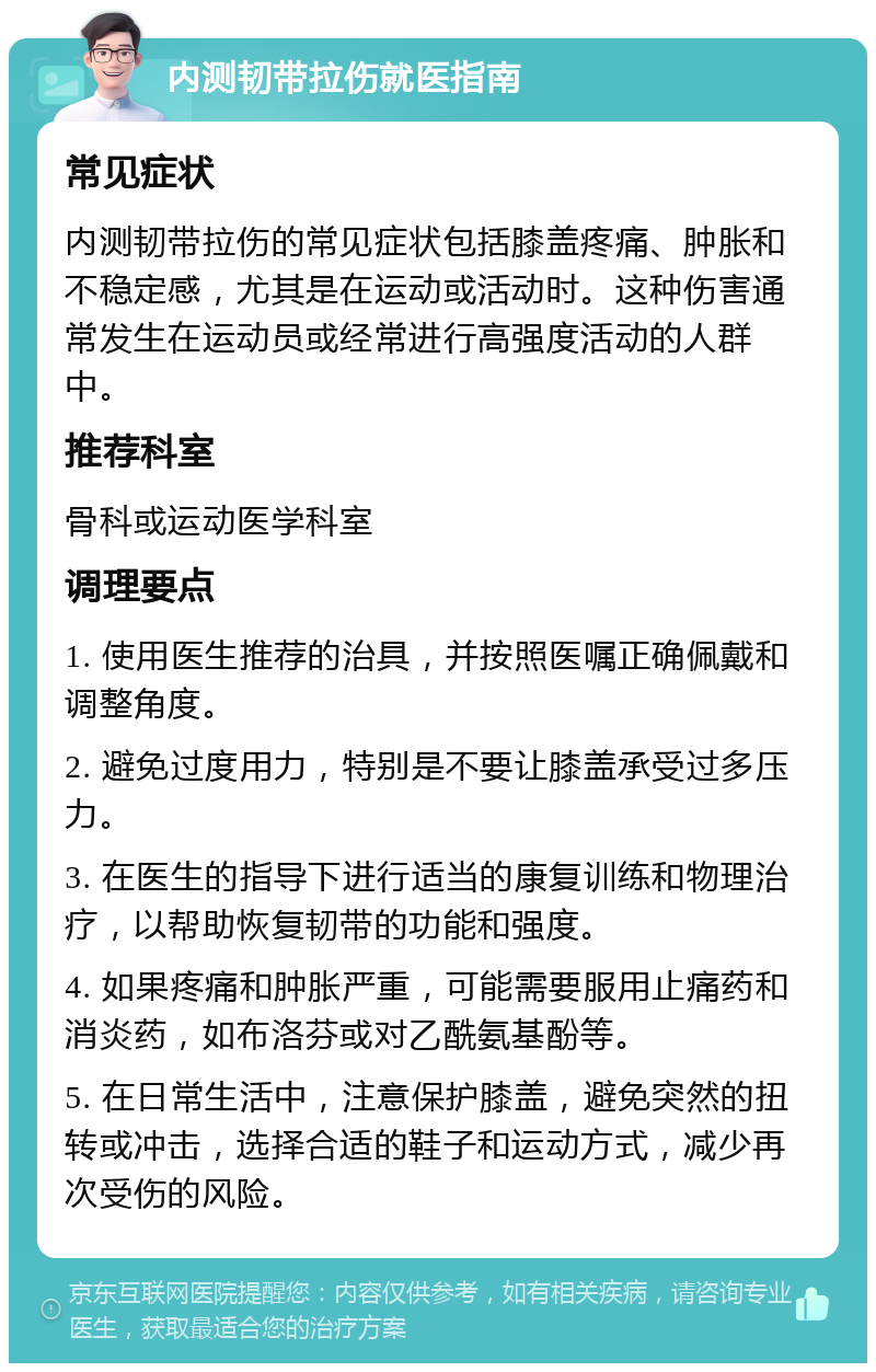 内测韧带拉伤就医指南 常见症状 内测韧带拉伤的常见症状包括膝盖疼痛、肿胀和不稳定感，尤其是在运动或活动时。这种伤害通常发生在运动员或经常进行高强度活动的人群中。 推荐科室 骨科或运动医学科室 调理要点 1. 使用医生推荐的治具，并按照医嘱正确佩戴和调整角度。 2. 避免过度用力，特别是不要让膝盖承受过多压力。 3. 在医生的指导下进行适当的康复训练和物理治疗，以帮助恢复韧带的功能和强度。 4. 如果疼痛和肿胀严重，可能需要服用止痛药和消炎药，如布洛芬或对乙酰氨基酚等。 5. 在日常生活中，注意保护膝盖，避免突然的扭转或冲击，选择合适的鞋子和运动方式，减少再次受伤的风险。