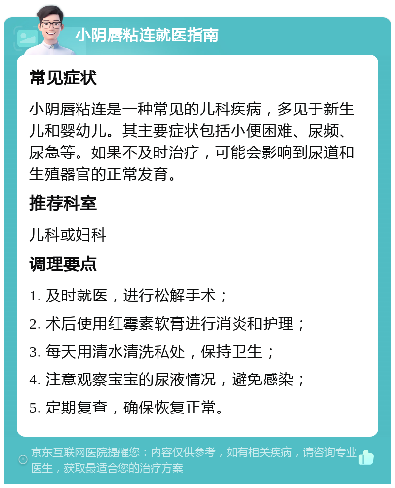 小阴唇粘连就医指南 常见症状 小阴唇粘连是一种常见的儿科疾病，多见于新生儿和婴幼儿。其主要症状包括小便困难、尿频、尿急等。如果不及时治疗，可能会影响到尿道和生殖器官的正常发育。 推荐科室 儿科或妇科 调理要点 1. 及时就医，进行松解手术； 2. 术后使用红霉素软膏进行消炎和护理； 3. 每天用清水清洗私处，保持卫生； 4. 注意观察宝宝的尿液情况，避免感染； 5. 定期复查，确保恢复正常。